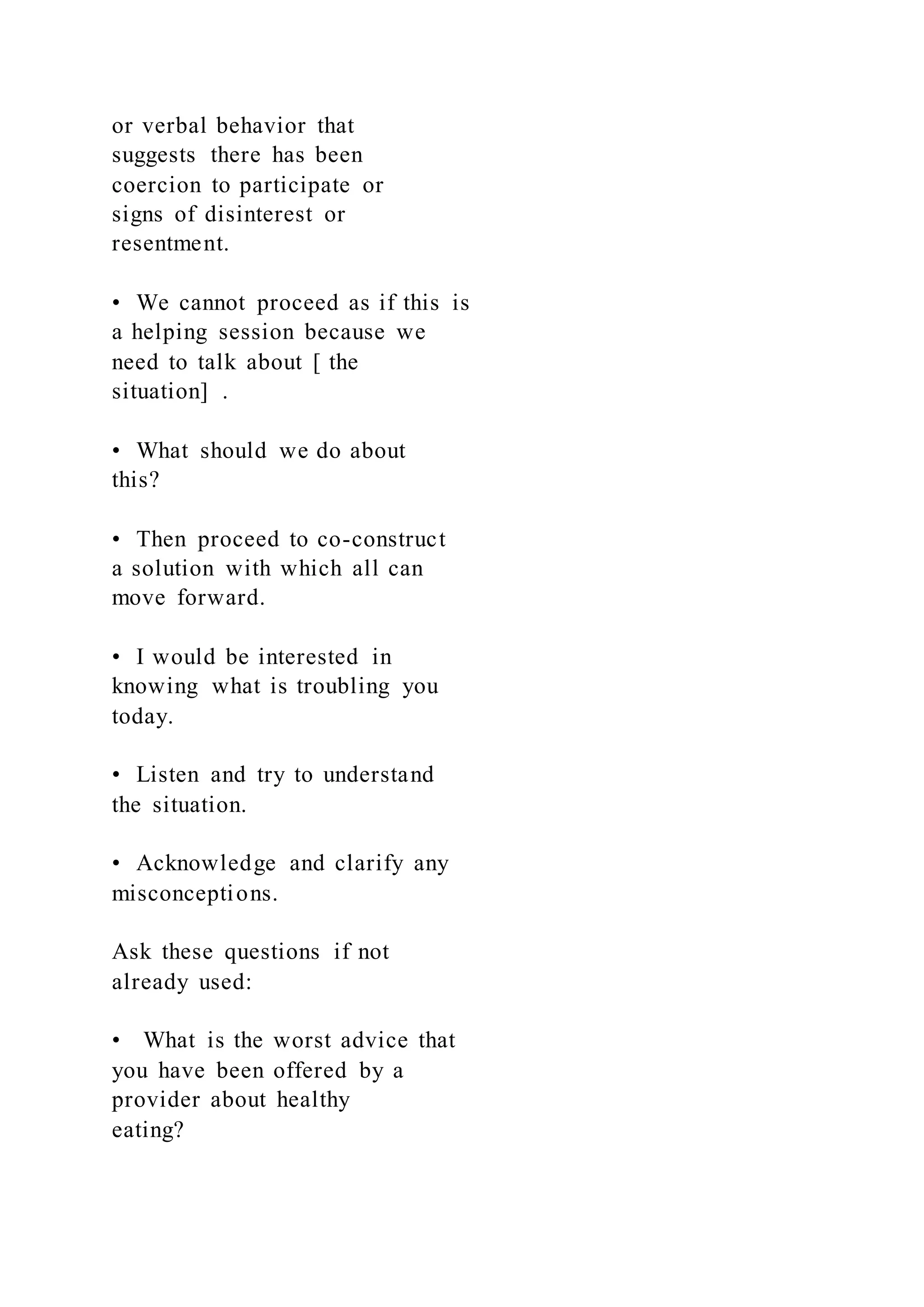 or verbal behavior that
suggests there has been
coercion to participate or
signs of disinterest or
resentment.
• We cannot proceed as if this is
a helping session because we
need to talk about [ the
situation] .
• What should we do about
this?
• Then proceed to co-construct
a solution with which all can
move forward.
• I would be interested in
knowing what is troubling you
today.
• Listen and try to understand
the situation.
• Acknowledge and clarify any
misconceptions.
Ask these questions if not
already used:
• What is the worst advice that
you have been offered by a
provider about healthy
eating?
 