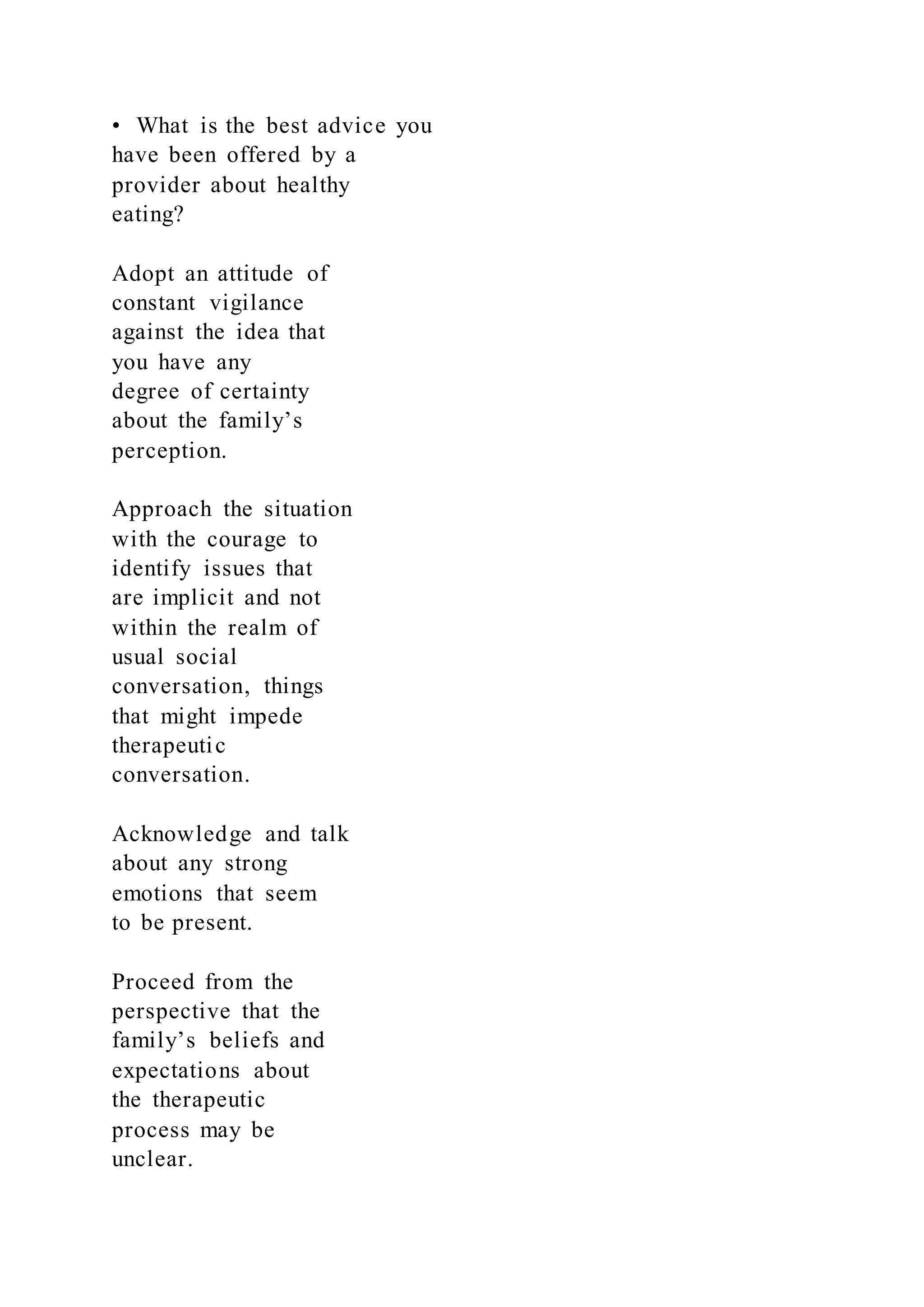 • What is the best advice you
have been offered by a
provider about healthy
eating?
Adopt an attitude of
constant vigilance
against the idea that
you have any
degree of certainty
about the family’s
perception.
Approach the situation
with the courage to
identify issues that
are implicit and not
within the realm of
usual social
conversation, things
that might impede
therapeutic
conversation.
Acknowledge and talk
about any strong
emotions that seem
to be present.
Proceed from the
perspective that the
family’s beliefs and
expectations about
the therapeutic
process may be
unclear.
 