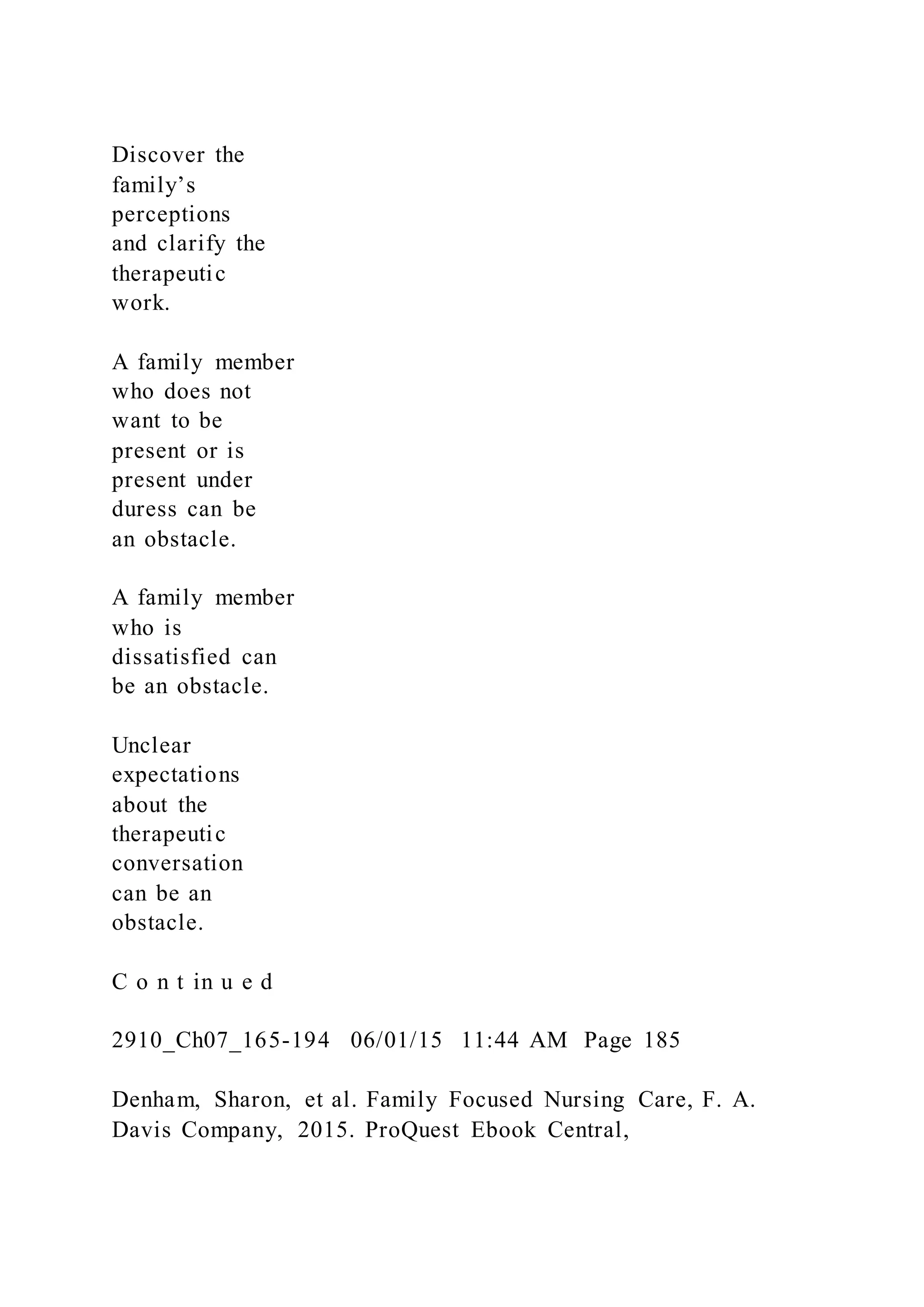 Discover the
family’s
perceptions
and clarify the
therapeutic
work.
A family member
who does not
want to be
present or is
present under
duress can be
an obstacle.
A family member
who is
dissatisfied can
be an obstacle.
Unclear
expectations
about the
therapeutic
conversation
can be an
obstacle.
C o n t in u e d
2910_Ch07_165-194 06/01/15 11:44 AM Page 185
Denham, Sharon, et al. Family Focused Nursing Care, F. A.
Davis Company, 2015. ProQuest Ebook Central,
 