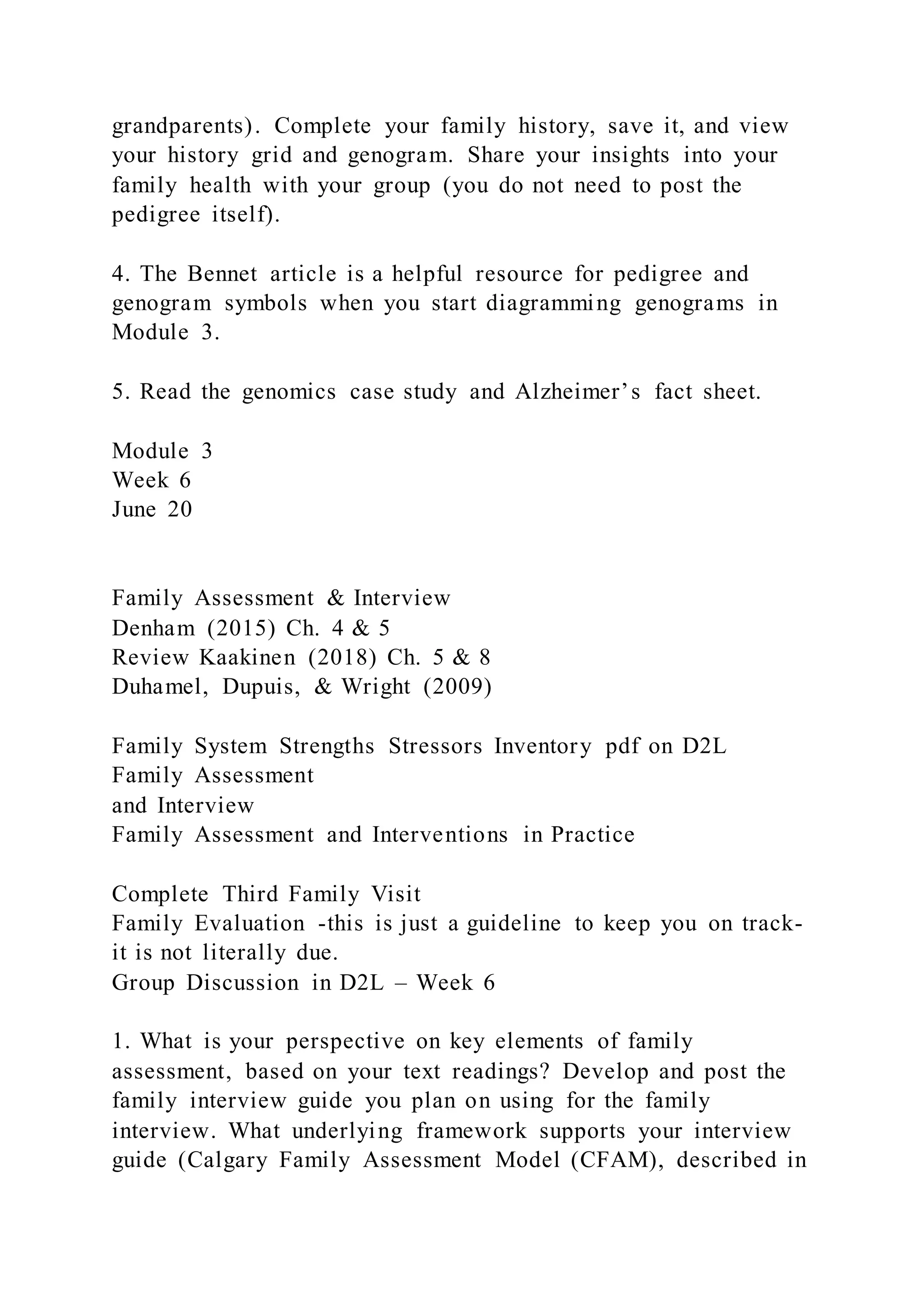 grandparents). Complete your family history, save it, and view
your history grid and genogram. Share your insights into your
family health with your group (you do not need to post the
pedigree itself).
4. The Bennet article is a helpful resource for pedigree and
genogram symbols when you start diagramming genograms in
Module 3.
5. Read the genomics case study and Alzheimer’s fact sheet.
Module 3
Week 6
June 20
Family Assessment & Interview
Denham (2015) Ch. 4 & 5
Review Kaakinen (2018) Ch. 5 & 8
Duhamel, Dupuis, & Wright (2009)
Family System Strengths Stressors Inventory pdf on D2L
Family Assessment
and Interview
Family Assessment and Interventions in Practice
Complete Third Family Visit
Family Evaluation -this is just a guideline to keep you on track-
it is not literally due.
Group Discussion in D2L – Week 6
1. What is your perspective on key elements of family
assessment, based on your text readings? Develop and post the
family interview guide you plan on using for the family
interview. What underlying framework supports your interview
guide (Calgary Family Assessment Model (CFAM), described in
 