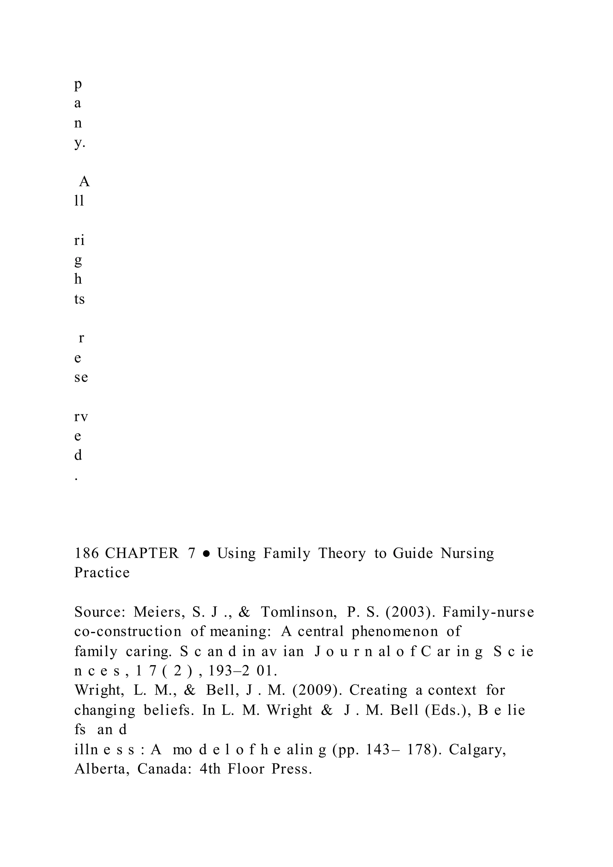 p
a
n
y.
A
ll
ri
g
h
ts
r
e
se
rv
e
d
.
186 CHAPTER 7 ● Using Family Theory to Guide Nursing
Practice
Source: Meiers, S. J ., & Tomlinson, P. S. (2003). Family-nurse
co-construction of meaning: A central phenomenon of
family caring. S c an d in av ian J o u r n al o f C ar in g S c ie
n c e s , 1 7 ( 2 ) , 193–2 01.
Wright, L. M., & Bell, J . M. (2009). Creating a context for
changing beliefs. In L. M. Wright & J . M. Bell (Eds.), B e lie
fs an d
illn e s s : A mo d e l o f h e alin g (pp. 143– 178). Calgary,
Alberta, Canada: 4th Floor Press.
 
