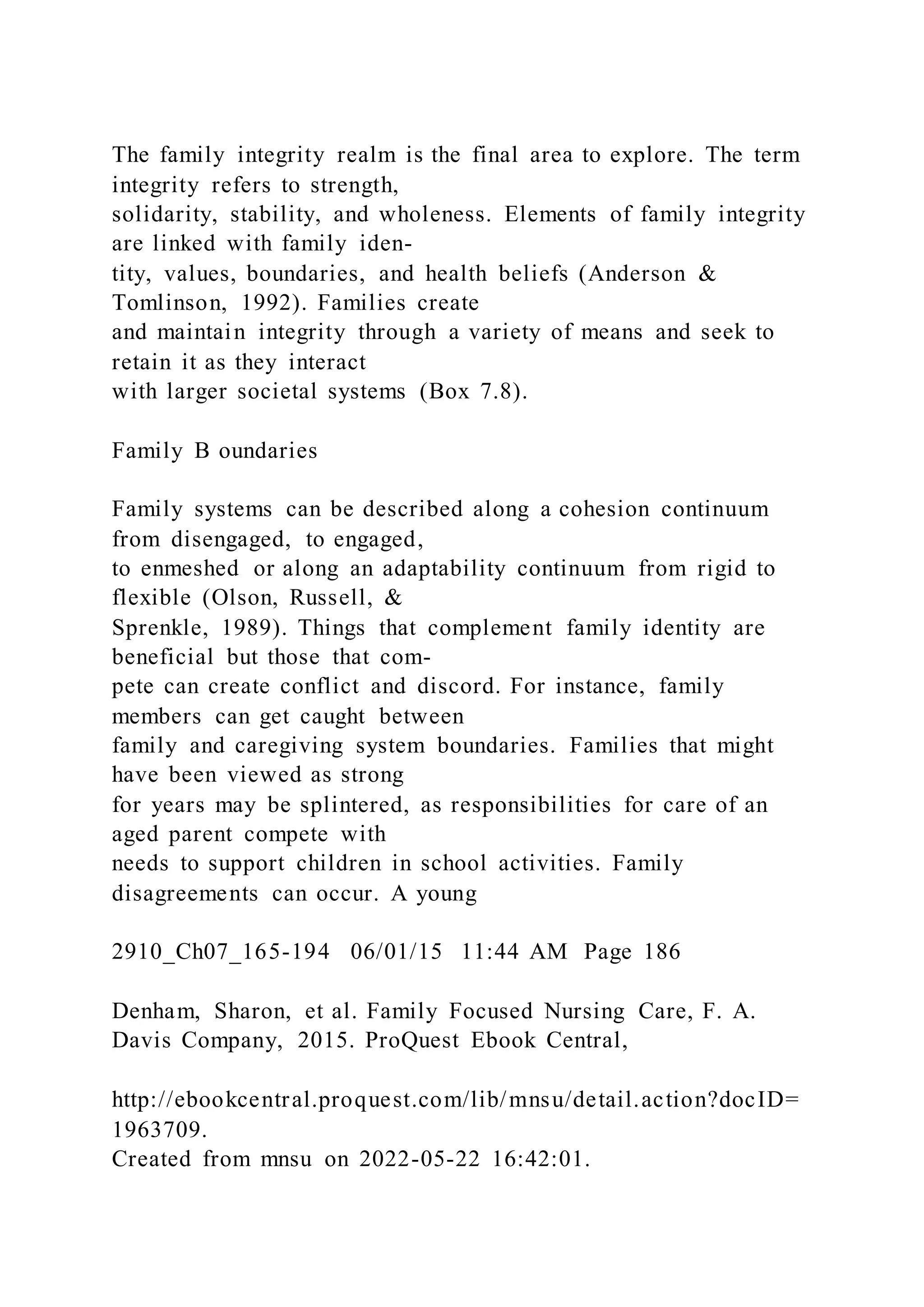The family integrity realm is the final area to explore. The term
integrity refers to strength,
solidarity, stability, and wholeness. Elements of family integrity
are linked with family iden-
tity, values, boundaries, and health beliefs (Anderson &
Tomlinson, 1992). Families create
and maintain integrity through a variety of means and seek to
retain it as they interact
with larger societal systems (Box 7.8).
Family B oundaries
Family systems can be described along a cohesion continuum
from disengaged, to engaged,
to enmeshed or along an adaptability continuum from rigid to
flexible (Olson, Russell, &
Sprenkle, 1989). Things that complement family identity are
beneficial but those that com-
pete can create conflict and discord. For instance, family
members can get caught between
family and caregiving system boundaries. Families that might
have been viewed as strong
for years may be splintered, as responsibilities for care of an
aged parent compete with
needs to support children in school activities. Family
disagreements can occur. A young
2910_Ch07_165-194 06/01/15 11:44 AM Page 186
Denham, Sharon, et al. Family Focused Nursing Care, F. A.
Davis Company, 2015. ProQuest Ebook Central,
http://ebookcentral.proquest.com/lib/mnsu/detail.action?docID=
1963709.
Created from mnsu on 2022-05-22 16:42:01.
 