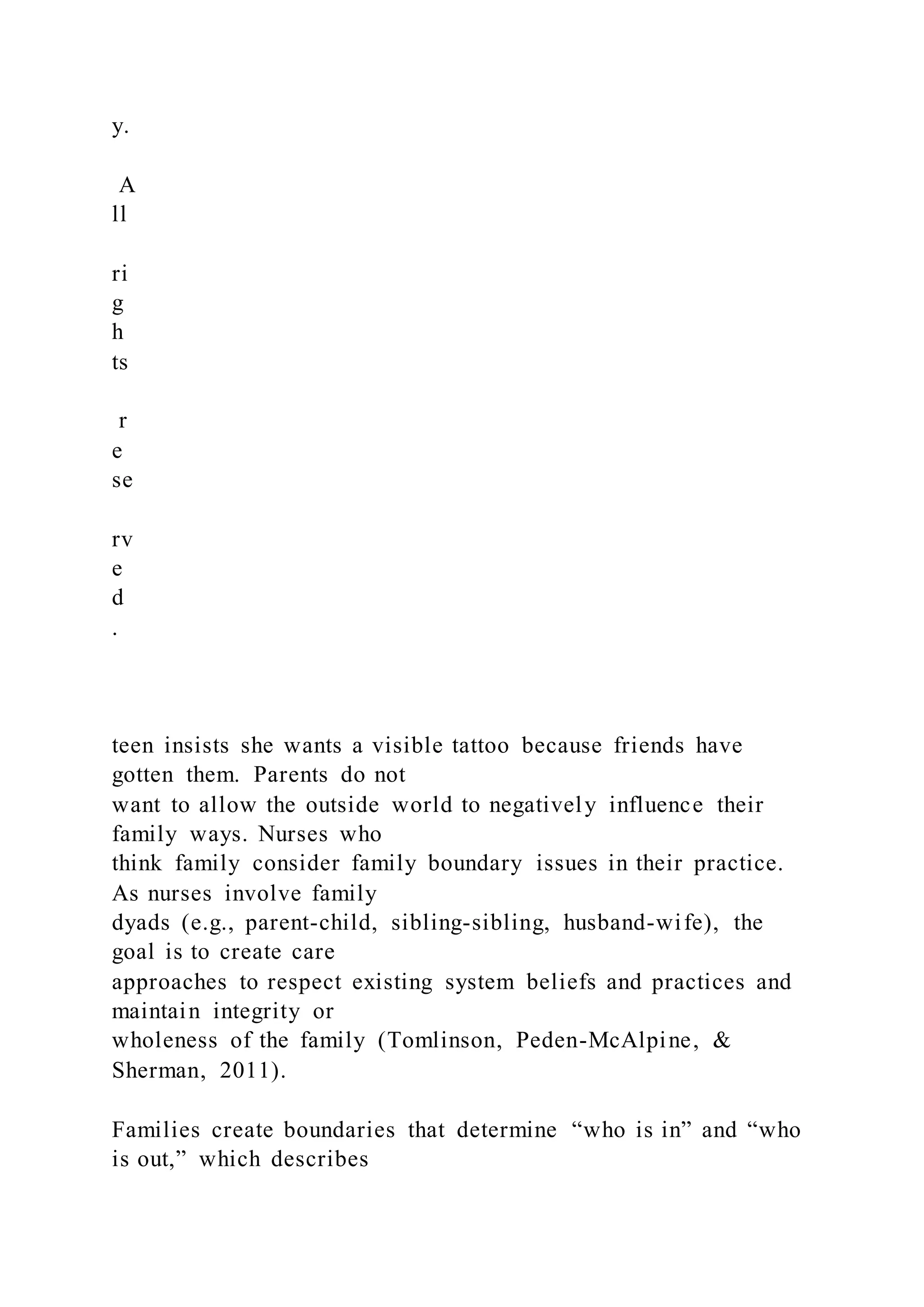 y.
A
ll
ri
g
h
ts
r
e
se
rv
e
d
.
teen insists she wants a visible tattoo because friends have
gotten them. Parents do not
want to allow the outside world to negatively influence their
family ways. Nurses who
think family consider family boundary issues in their practice.
As nurses involve family
dyads (e.g., parent-child, sibling-sibling, husband-wife), the
goal is to create care
approaches to respect existing system beliefs and practices and
maintain integrity or
wholeness of the family (Tomlinson, Peden-McAlpine, &
Sherman, 2011).
Families create boundaries that determine “who is in” and “who
is out,” which describes
 