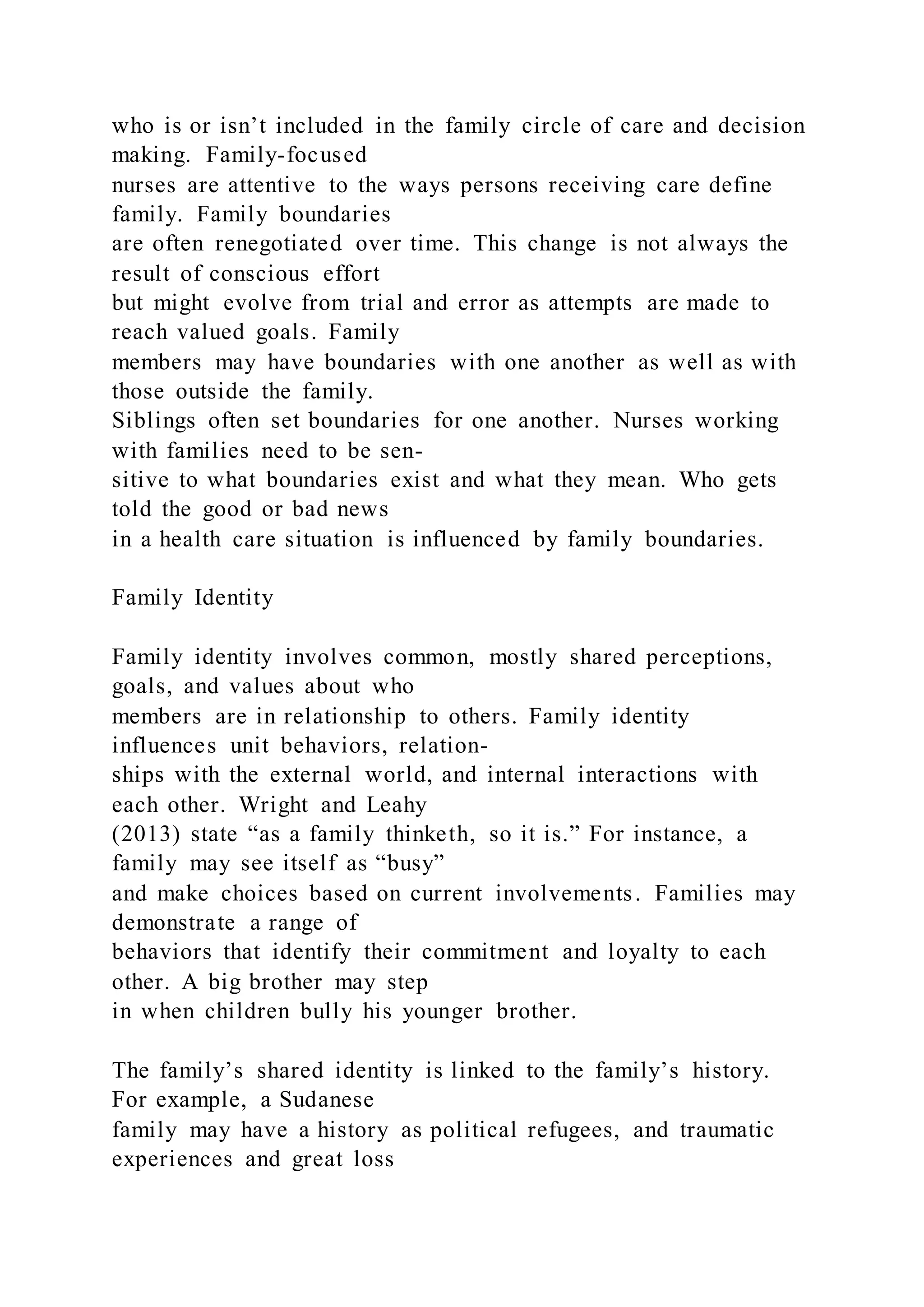 who is or isn’t included in the family circle of care and decision
making. Family-focused
nurses are attentive to the ways persons receiving care define
family. Family boundaries
are often renegotiated over time. This change is not always the
result of conscious effort
but might evolve from trial and error as attempts are made to
reach valued goals. Family
members may have boundaries with one another as well as with
those outside the family.
Siblings often set boundaries for one another. Nurses working
with families need to be sen-
sitive to what boundaries exist and what they mean. Who gets
told the good or bad news
in a health care situation is influenced by family boundaries.
Family Identity
Family identity involves common, mostly shared perceptions,
goals, and values about who
members are in relationship to others. Family identity
influences unit behaviors, relation-
ships with the external world, and internal interactions with
each other. Wright and Leahy
(2013) state “as a family thinketh, so it is.” For instance, a
family may see itself as “busy”
and make choices based on current involvements. Families may
demonstrate a range of
behaviors that identify their commitment and loyalty to each
other. A big brother may step
in when children bully his younger brother.
The family’s shared identity is linked to the family’s history.
For example, a Sudanese
family may have a history as political refugees, and traumatic
experiences and great loss
 