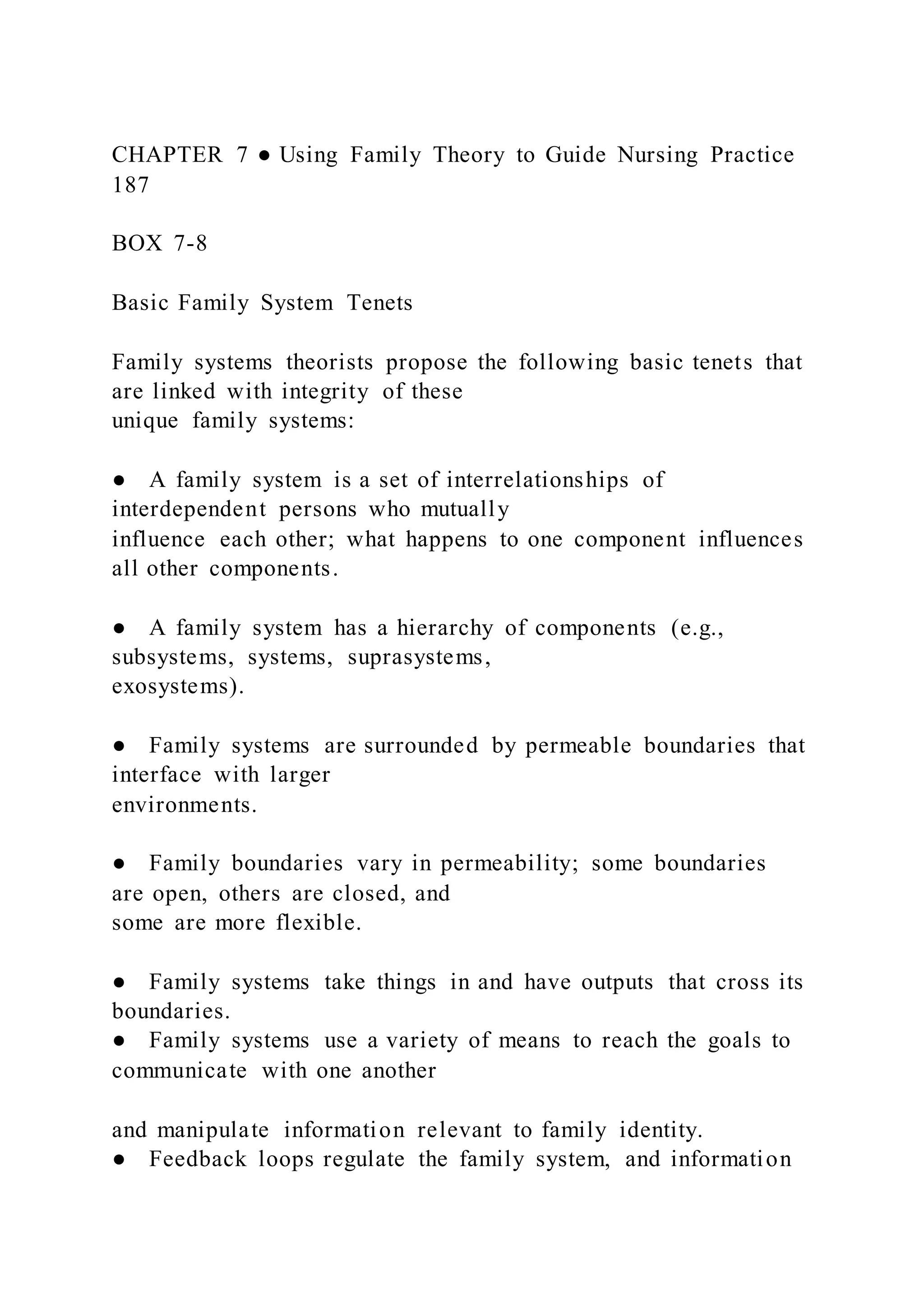 CHAPTER 7 ● Using Family Theory to Guide Nursing Practice
187
BOX 7-8
Basic Family System Tenets
Family systems theorists propose the following basic tenets that
are linked with integrity of these
unique family systems:
● A family system is a set of interrelationships of
interdependent persons who mutually
influence each other; what happens to one component influences
all other components.
● A family system has a hierarchy of components (e.g.,
subsystems, systems, suprasystems,
exosystems).
● Family systems are surrounded by permeable boundaries that
interface with larger
environments.
● Family boundaries vary in permeability; some boundaries
are open, others are closed, and
some are more flexible.
● Family systems take things in and have outputs that cross its
boundaries.
● Family systems use a variety of means to reach the goals to
communicate with one another
and manipulate information relevant to family identity.
● Feedback loops regulate the family system, and information
 