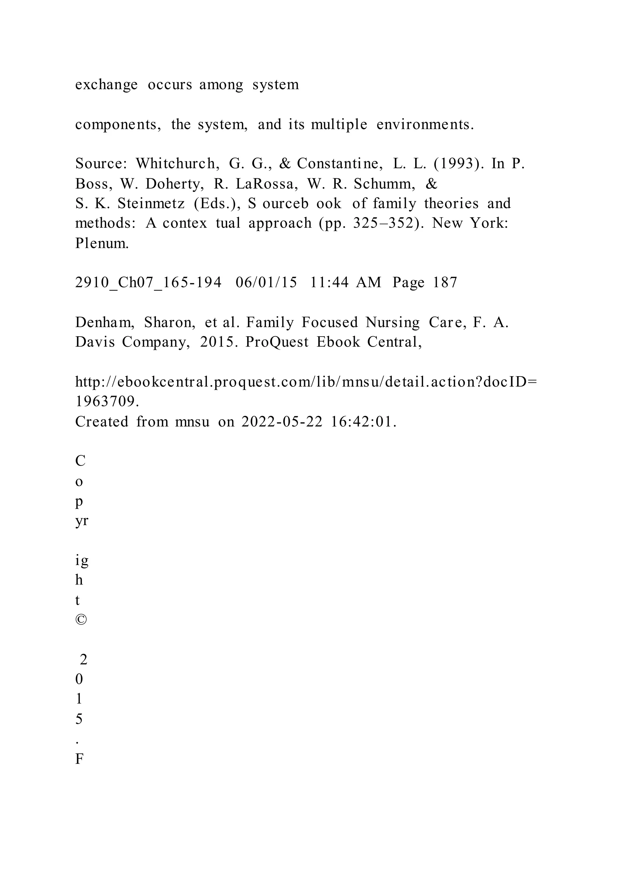 exchange occurs among system
components, the system, and its multiple environments.
Source: Whitchurch, G. G., & Constantine, L. L. (1993). In P.
Boss, W. Doherty, R. LaRossa, W. R. Schumm, &
S. K. Steinmetz (Eds.), S ourceb ook of family theories and
methods: A contex tual approach (pp. 325–352). New York:
Plenum.
2910_Ch07_165-194 06/01/15 11:44 AM Page 187
Denham, Sharon, et al. Family Focused Nursing Care, F. A.
Davis Company, 2015. ProQuest Ebook Central,
http://ebookcentral.proquest.com/lib/mnsu/detail.action?docID=
1963709.
Created from mnsu on 2022-05-22 16:42:01.
C
o
p
yr
ig
h
t
©
2
0
1
5
.
F
 
