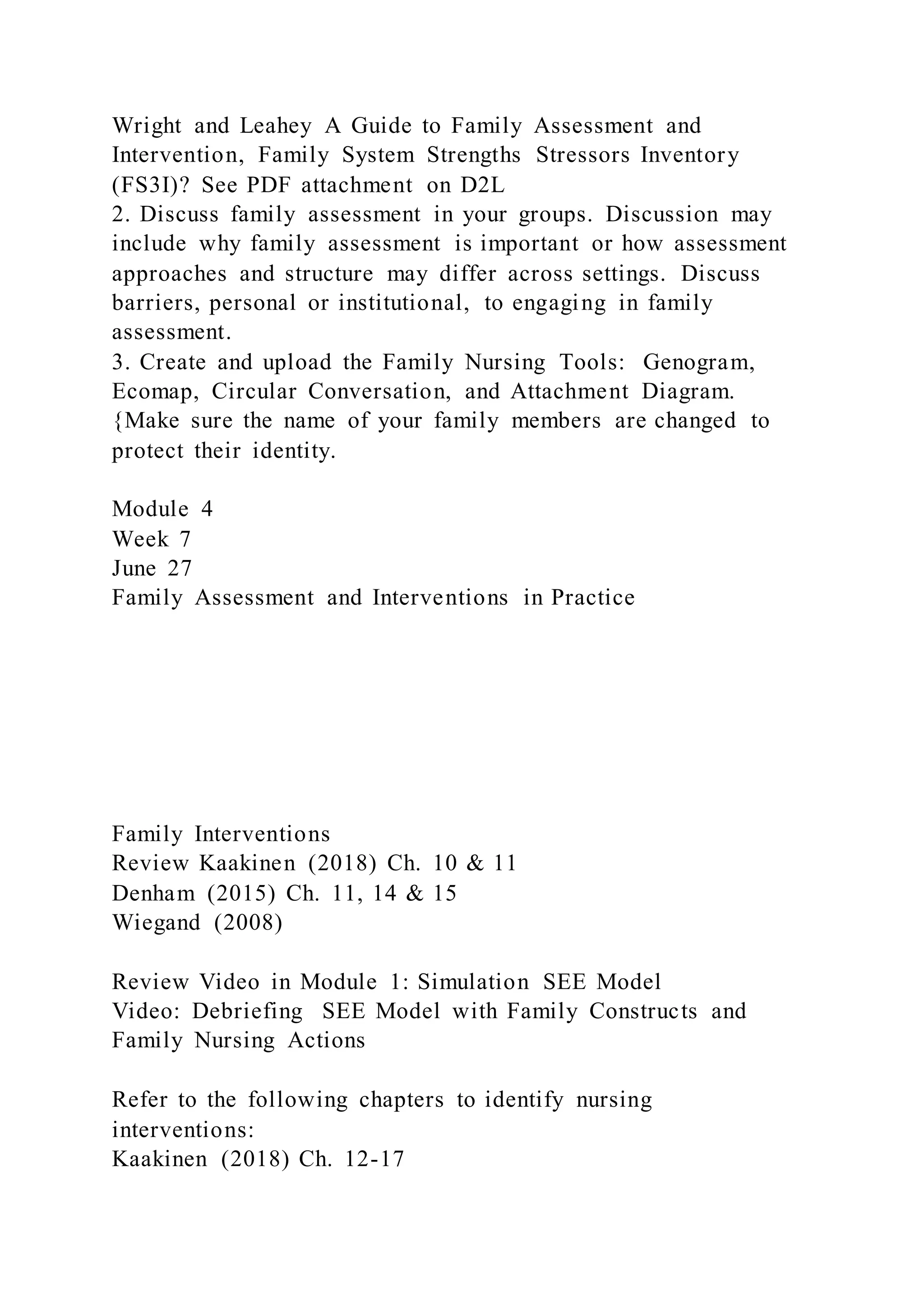 Wright and Leahey A Guide to Family Assessment and
Intervention, Family System Strengths Stressors Inventory
(FS3I)? See PDF attachment on D2L
2. Discuss family assessment in your groups. Discussion may
include why family assessment is important or how assessment
approaches and structure may differ across settings. Discuss
barriers, personal or institutional, to engaging in family
assessment.
3. Create and upload the Family Nursing Tools: Genogram,
Ecomap, Circular Conversation, and Attachment Diagram.
{Make sure the name of your family members are changed to
protect their identity.
Module 4
Week 7
June 27
Family Assessment and Interventions in Practice
Family Interventions
Review Kaakinen (2018) Ch. 10 & 11
Denham (2015) Ch. 11, 14 & 15
Wiegand (2008)
Review Video in Module 1: Simulation SEE Model
Video: Debriefing SEE Model with Family Constructs and
Family Nursing Actions
Refer to the following chapters to identify nursing
interventions:
Kaakinen (2018) Ch. 12-17
 