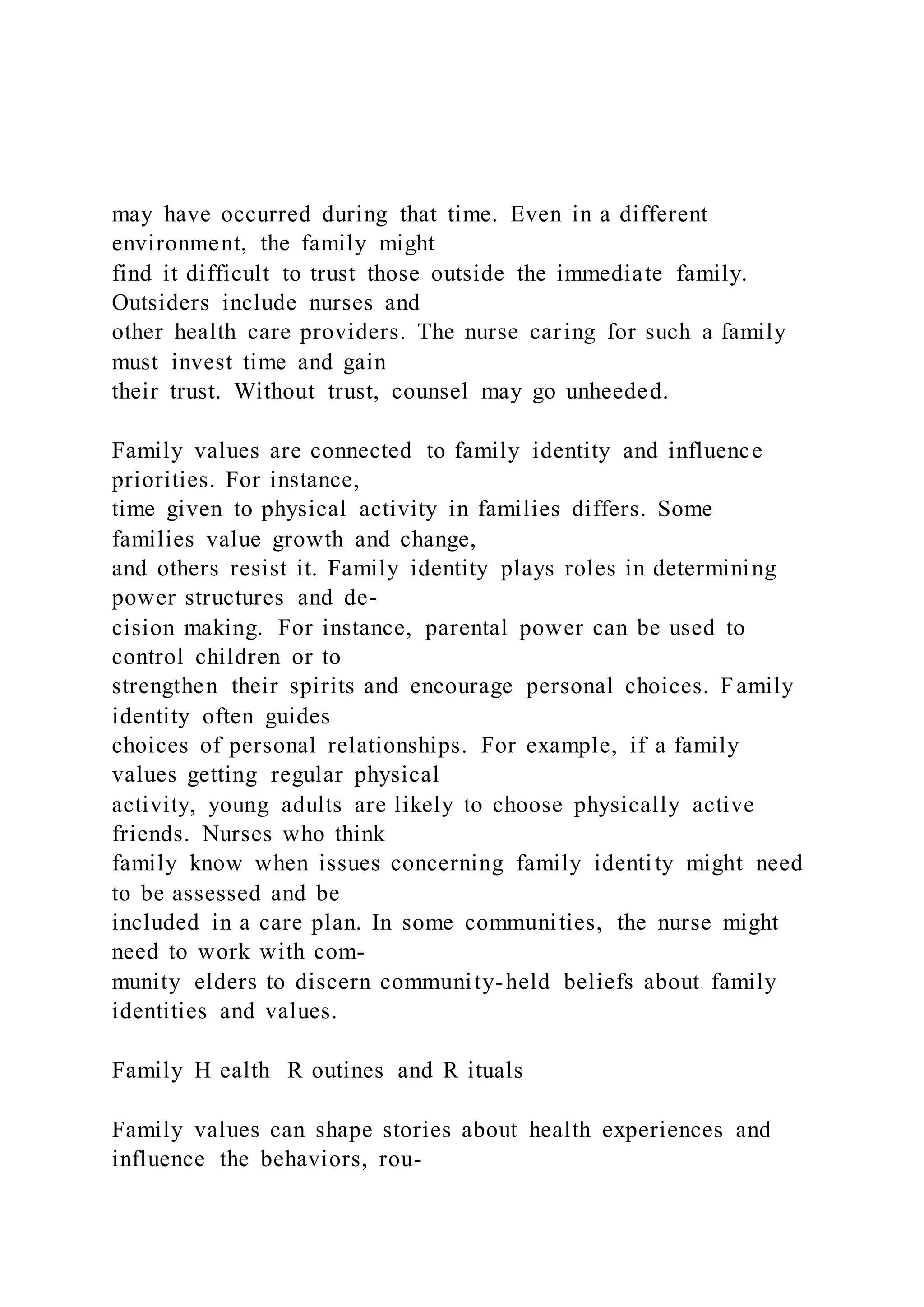 may have occurred during that time. Even in a different
environment, the family might
find it difficult to trust those outside the immediate family.
Outsiders include nurses and
other health care providers. The nurse caring for such a family
must invest time and gain
their trust. Without trust, counsel may go unheeded.
Family values are connected to family identity and influence
priorities. For instance,
time given to physical activity in families differs. Some
families value growth and change,
and others resist it. Family identity plays roles in determining
power structures and de-
cision making. For instance, parental power can be used to
control children or to
strengthen their spirits and encourage personal choices. Family
identity often guides
choices of personal relationships. For example, if a family
values getting regular physical
activity, young adults are likely to choose physically active
friends. Nurses who think
family know when issues concerning family identity might need
to be assessed and be
included in a care plan. In some communities, the nurse might
need to work with com-
munity elders to discern community-held beliefs about family
identities and values.
Family H ealth R outines and R ituals
Family values can shape stories about health experiences and
influence the behaviors, rou-
 
