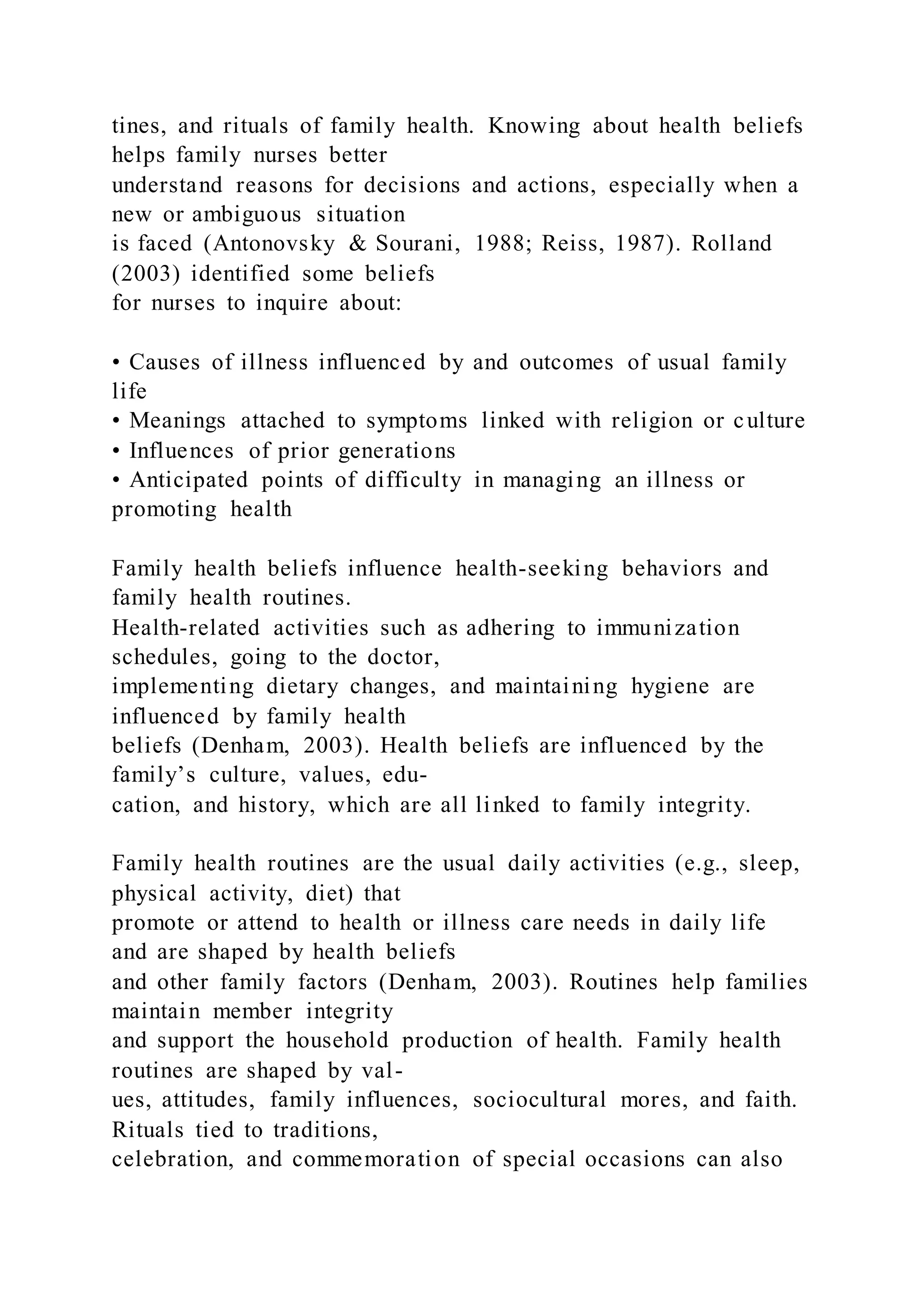 tines, and rituals of family health. Knowing about health beliefs
helps family nurses better
understand reasons for decisions and actions, especially when a
new or ambiguous situation
is faced (Antonovsky & Sourani, 1988; Reiss, 1987). Rolland
(2003) identified some beliefs
for nurses to inquire about:
• Causes of illness influenced by and outcomes of usual family
life
• Meanings attached to symptoms linked with religion or culture
• Influences of prior generations
• Anticipated points of difficulty in managing an illness or
promoting health
Family health beliefs influence health-seeking behaviors and
family health routines.
Health-related activities such as adhering to immunization
schedules, going to the doctor,
implementing dietary changes, and maintaining hygiene are
influenced by family health
beliefs (Denham, 2003). Health beliefs are influenced by the
family’s culture, values, edu-
cation, and history, which are all linked to family integrity.
Family health routines are the usual daily activities (e.g., sleep,
physical activity, diet) that
promote or attend to health or illness care needs in daily life
and are shaped by health beliefs
and other family factors (Denham, 2003). Routines help families
maintain member integrity
and support the household production of health. Family health
routines are shaped by val-
ues, attitudes, family influences, sociocultural mores, and faith.
Rituals tied to traditions,
celebration, and commemoration of special occasions can also
 