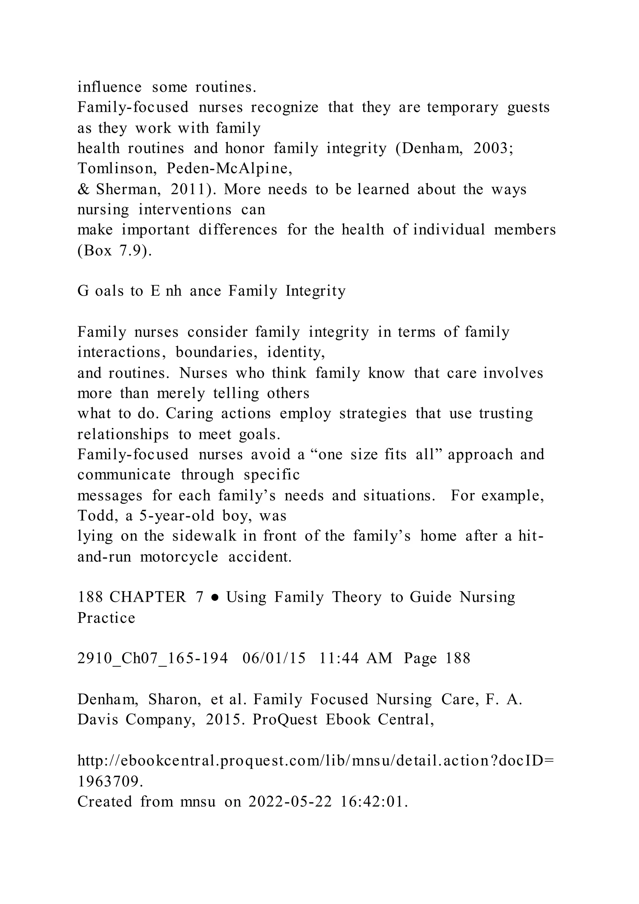 influence some routines.
Family-focused nurses recognize that they are temporary guests
as they work with family
health routines and honor family integrity (Denham, 2003;
Tomlinson, Peden-McAlpine,
& Sherman, 2011). More needs to be learned about the ways
nursing interventions can
make important differences for the health of individual members
(Box 7.9).
G oals to E nh ance Family Integrity
Family nurses consider family integrity in terms of family
interactions, boundaries, identity,
and routines. Nurses who think family know that care involves
more than merely telling others
what to do. Caring actions employ strategies that use trusting
relationships to meet goals.
Family-focused nurses avoid a “one size fits all” approach and
communicate through specific
messages for each family’s needs and situations. For example,
Todd, a 5-year-old boy, was
lying on the sidewalk in front of the family’s home after a hit-
and-run motorcycle accident.
188 CHAPTER 7 ● Using Family Theory to Guide Nursing
Practice
2910_Ch07_165-194 06/01/15 11:44 AM Page 188
Denham, Sharon, et al. Family Focused Nursing Care, F. A.
Davis Company, 2015. ProQuest Ebook Central,
http://ebookcentral.proquest.com/lib/mnsu/detail.action?docID=
1963709.
Created from mnsu on 2022-05-22 16:42:01.
 