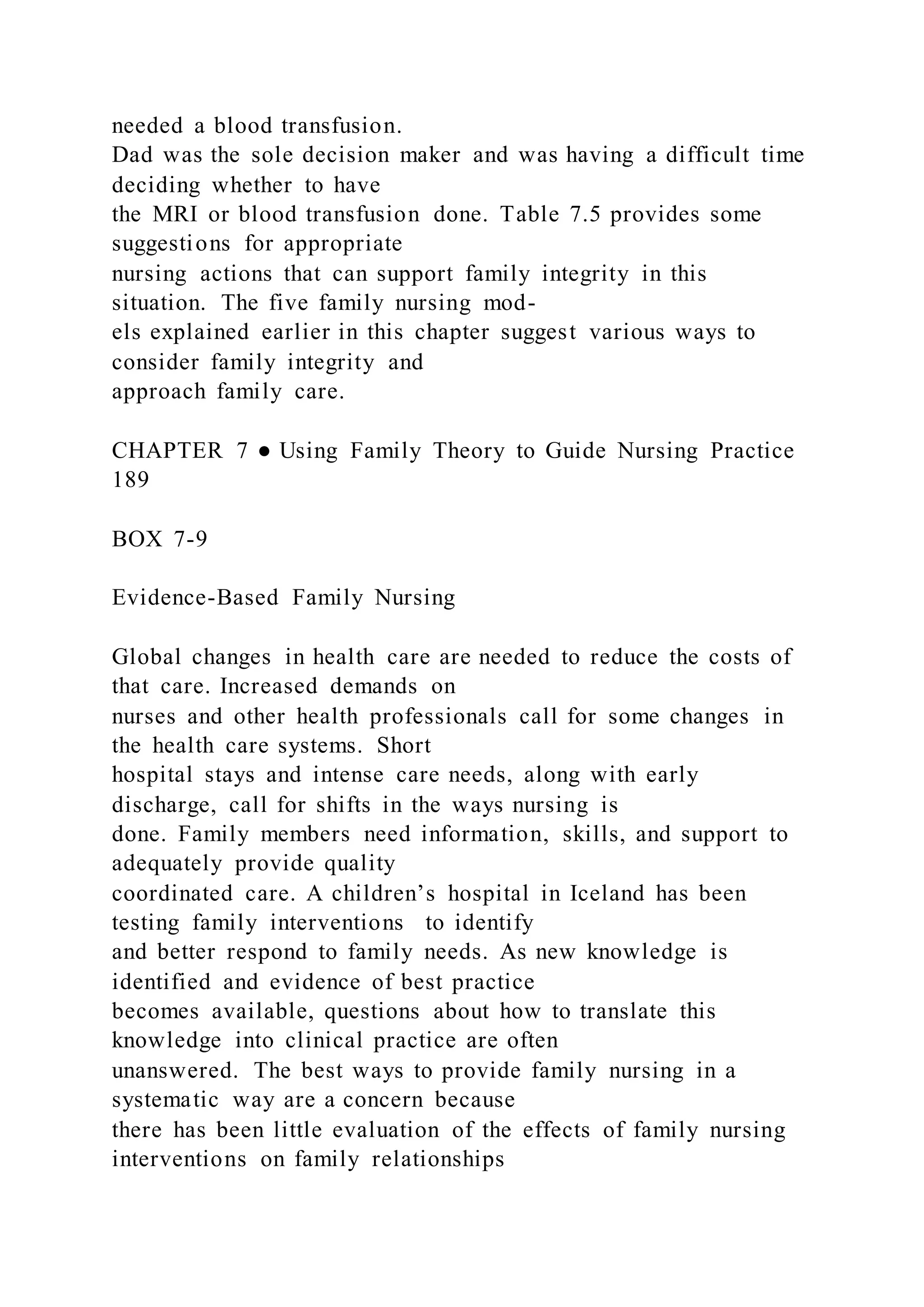 needed a blood transfusion.
Dad was the sole decision maker and was having a difficult time
deciding whether to have
the MRI or blood transfusion done. Table 7.5 provides some
suggestions for appropriate
nursing actions that can support family integrity in this
situation. The five family nursing mod-
els explained earlier in this chapter suggest various ways to
consider family integrity and
approach family care.
CHAPTER 7 ● Using Family Theory to Guide Nursing Practice
189
BOX 7-9
Evidence-Based Family Nursing
Global changes in health care are needed to reduce the costs of
that care. Increased demands on
nurses and other health professionals call for some changes in
the health care systems. Short
hospital stays and intense care needs, along with early
discharge, call for shifts in the ways nursing is
done. Family members need information, skills, and support to
adequately provide quality
coordinated care. A children’s hospital in Iceland has been
testing family interventions to identify
and better respond to family needs. As new knowledge is
identified and evidence of best practice
becomes available, questions about how to translate this
knowledge into clinical practice are often
unanswered. The best ways to provide family nursing in a
systematic way are a concern because
there has been little evaluation of the effects of family nursing
interventions on family relationships
 