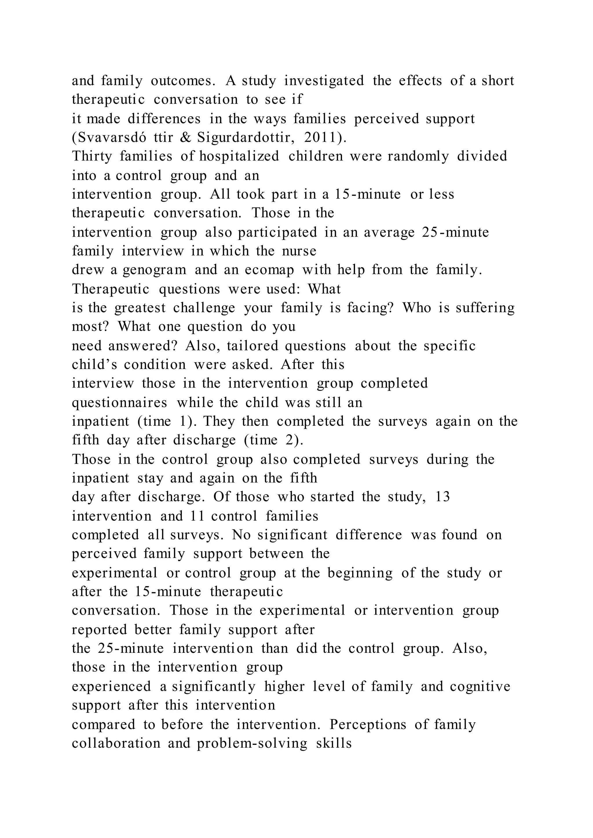 and family outcomes. A study investigated the effects of a short
therapeutic conversation to see if
it made differences in the ways families perceived support
(Svavarsdó ttir & Sigurdardottir, 2011).
Thirty families of hospitalized children were randomly divided
into a control group and an
intervention group. All took part in a 15-minute or less
therapeutic conversation. Those in the
intervention group also participated in an average 25-minute
family interview in which the nurse
drew a genogram and an ecomap with help from the family.
Therapeutic questions were used: What
is the greatest challenge your family is facing? Who is suffering
most? What one question do you
need answered? Also, tailored questions about the specific
child’s condition were asked. After this
interview those in the intervention group completed
questionnaires while the child was still an
inpatient (time 1). They then completed the surveys again on the
fifth day after discharge (time 2).
Those in the control group also completed surveys during the
inpatient stay and again on the fifth
day after discharge. Of those who started the study, 13
intervention and 11 control families
completed all surveys. No significant difference was found on
perceived family support between the
experimental or control group at the beginning of the study or
after the 15-minute therapeutic
conversation. Those in the experimental or intervention group
reported better family support after
the 25-minute intervention than did the control group. Also,
those in the intervention group
experienced a significantly higher level of family and cognitive
support after this intervention
compared to before the intervention. Perceptions of family
collaboration and problem-solving skills
 