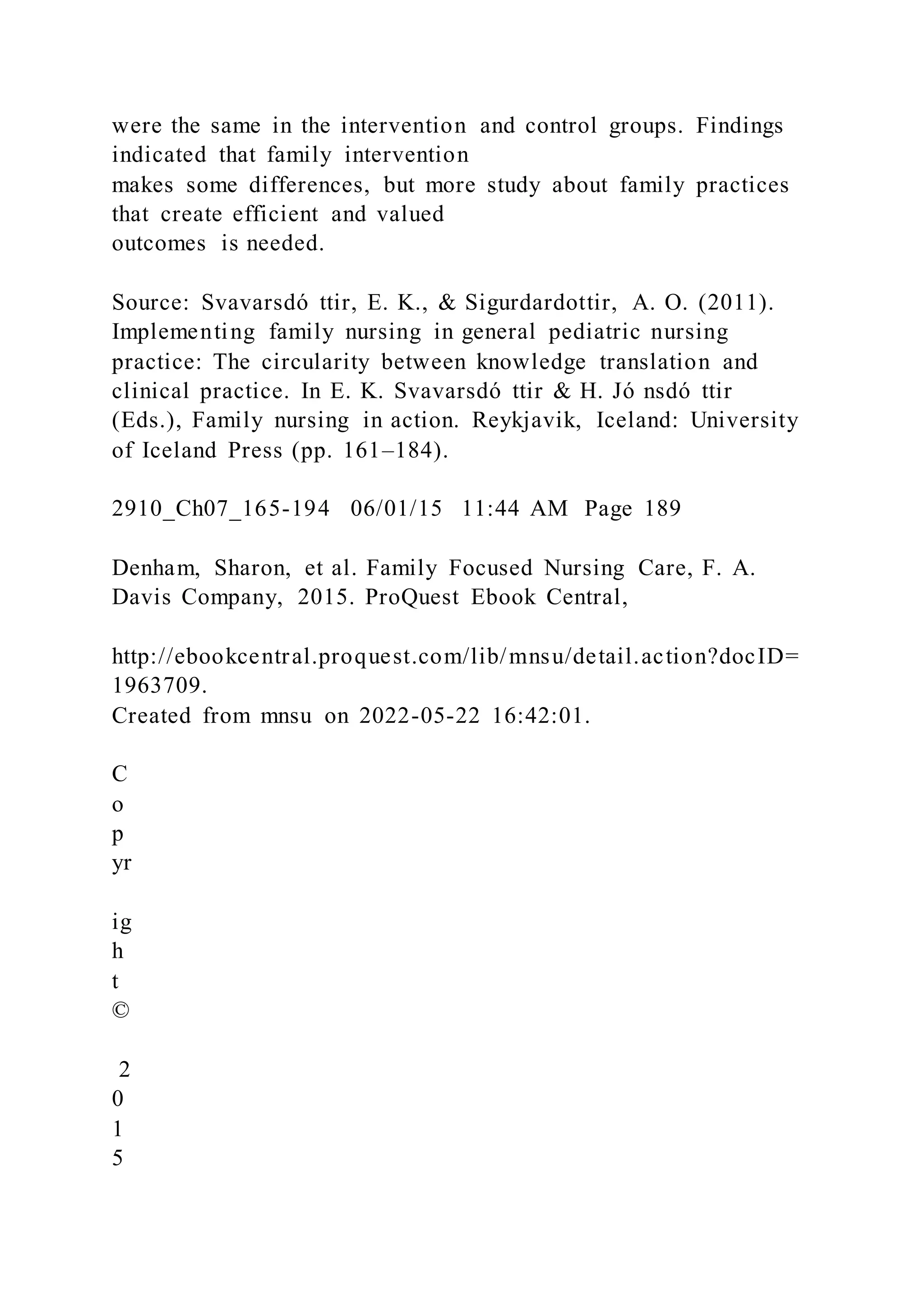 were the same in the intervention and control groups. Findings
indicated that family intervention
makes some differences, but more study about family practices
that create efficient and valued
outcomes is needed.
Source: Svavarsdó ttir, E. K., & Sigurdardottir, A. O. (2011).
Implementing family nursing in general pediatric nursing
practice: The circularity between knowledge translation and
clinical practice. In E. K. Svavarsdó ttir & H. Jó nsdó ttir
(Eds.), Family nursing in action. Reykjavik, Iceland: University
of Iceland Press (pp. 161–184).
2910_Ch07_165-194 06/01/15 11:44 AM Page 189
Denham, Sharon, et al. Family Focused Nursing Care, F. A.
Davis Company, 2015. ProQuest Ebook Central,
http://ebookcentral.proquest.com/lib/mnsu/detail.action?docID=
1963709.
Created from mnsu on 2022-05-22 16:42:01.
C
o
p
yr
ig
h
t
©
2
0
1
5
 