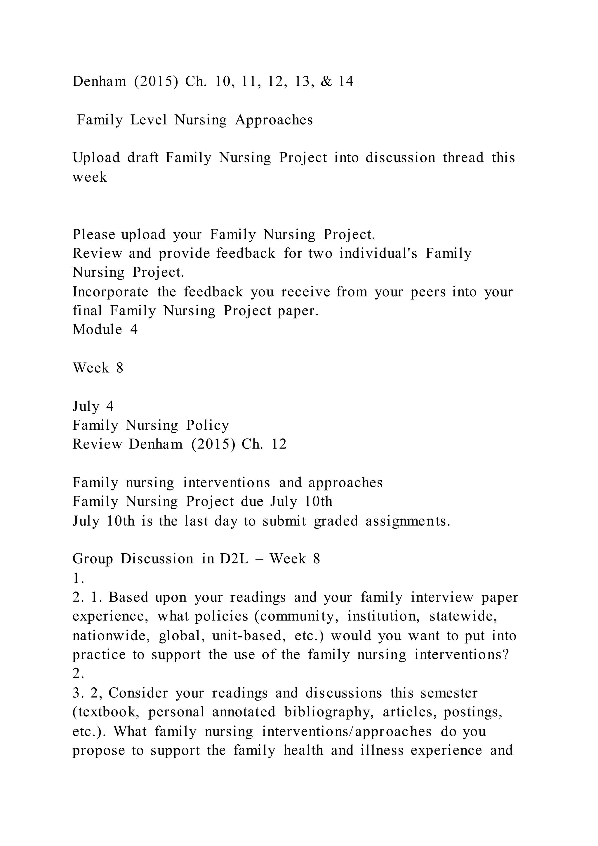 Denham (2015) Ch. 10, 11, 12, 13, & 14
Family Level Nursing Approaches
Upload draft Family Nursing Project into discussion thread this
week
Please upload your Family Nursing Project.
Review and provide feedback for two individual's Family
Nursing Project.
Incorporate the feedback you receive from your peers into your
final Family Nursing Project paper.
Module 4
Week 8
July 4
Family Nursing Policy
Review Denham (2015) Ch. 12
Family nursing interventions and approaches
Family Nursing Project due July 10th
July 10th is the last day to submit graded assignments.
Group Discussion in D2L – Week 8
1.
2. 1. Based upon your readings and your family interview paper
experience, what policies (community, institution, statewide,
nationwide, global, unit-based, etc.) would you want to put into
practice to support the use of the family nursing interventions?
2.
3. 2, Consider your readings and discussions this semester
(textbook, personal annotated bibliography, articles, postings,
etc.). What family nursing interventions/approaches do you
propose to support the family health and illness experience and
 