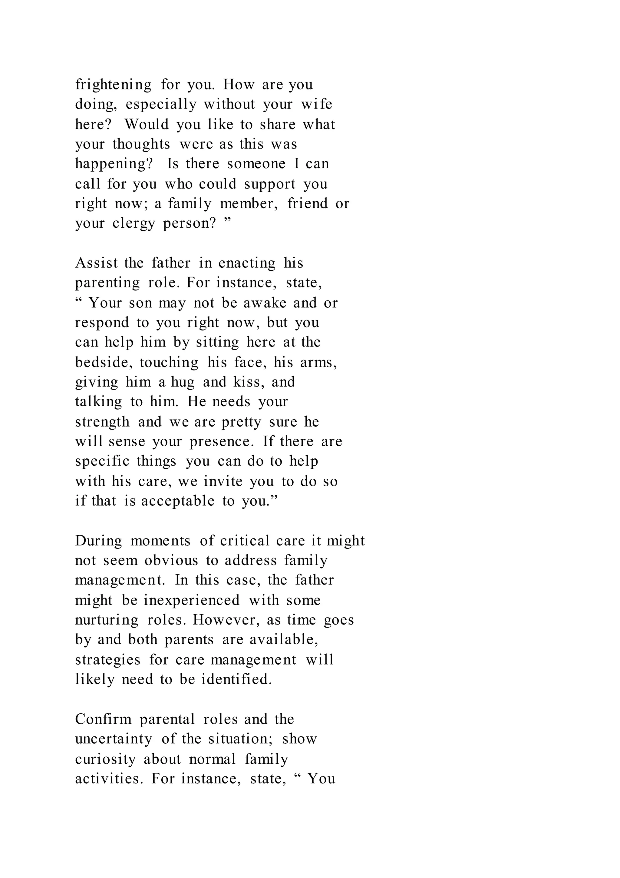 frightening for you. How are you
doing, especially without your wife
here? Would you like to share what
your thoughts were as this was
happening? Is there someone I can
call for you who could support you
right now; a family member, friend or
your clergy person? ”
Assist the father in enacting his
parenting role. For instance, state,
“ Your son may not be awake and or
respond to you right now, but you
can help him by sitting here at the
bedside, touching his face, his arms,
giving him a hug and kiss, and
talking to him. He needs your
strength and we are pretty sure he
will sense your presence. If there are
specific things you can do to help
with his care, we invite you to do so
if that is acceptable to you.”
During moments of critical care it might
not seem obvious to address family
management. In this case, the father
might be inexperienced with some
nurturing roles. However, as time goes
by and both parents are available,
strategies for care management will
likely need to be identified.
Confirm parental roles and the
uncertainty of the situation; show
curiosity about normal family
activities. For instance, state, “ You
 