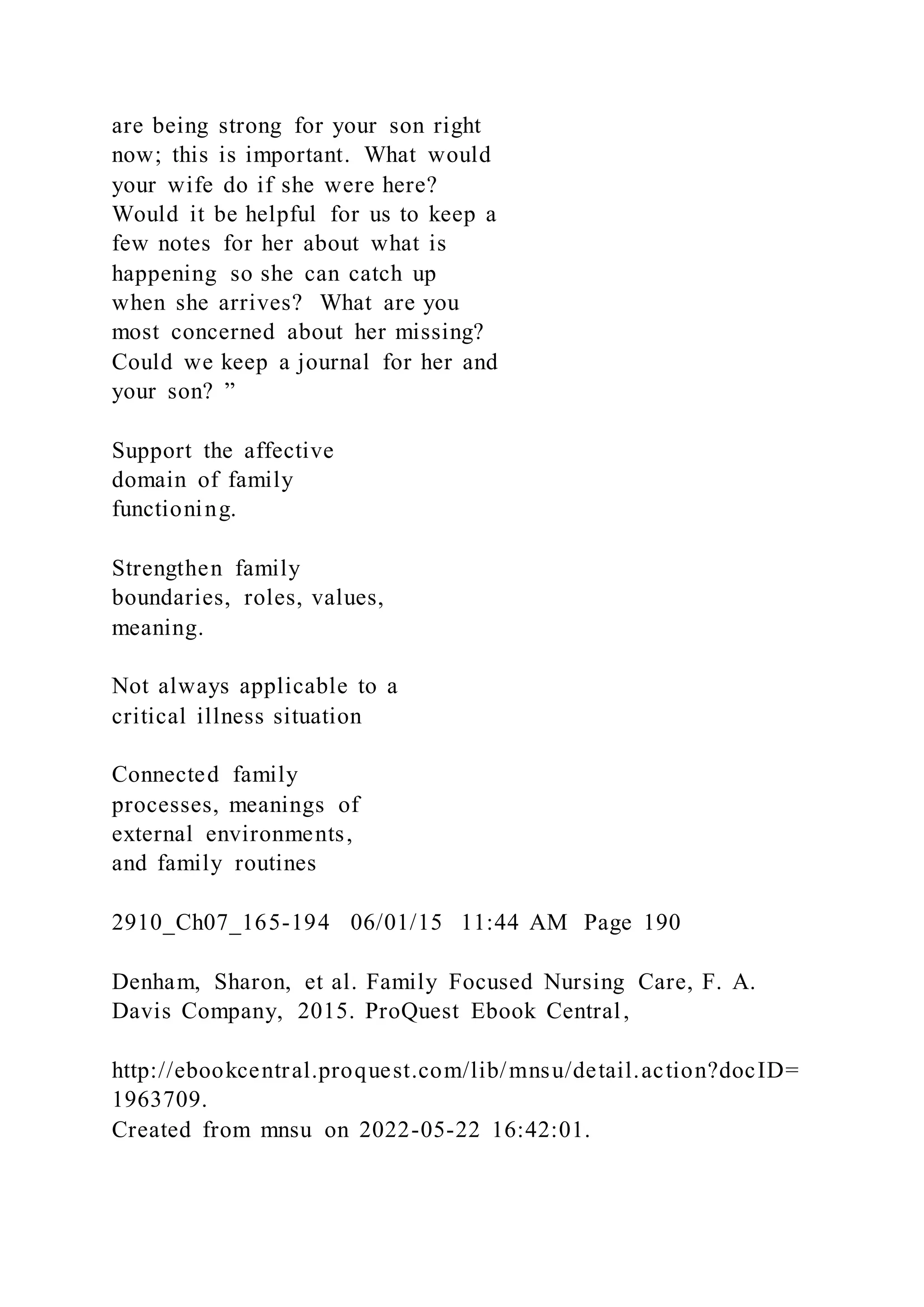 are being strong for your son right
now; this is important. What would
your wife do if she were here?
Would it be helpful for us to keep a
few notes for her about what is
happening so she can catch up
when she arrives? What are you
most concerned about her missing?
Could we keep a journal for her and
your son? ”
Support the affective
domain of family
functioning.
Strengthen family
boundaries, roles, values,
meaning.
Not always applicable to a
critical illness situation
Connected family
processes, meanings of
external environments,
and family routines
2910_Ch07_165-194 06/01/15 11:44 AM Page 190
Denham, Sharon, et al. Family Focused Nursing Care, F. A.
Davis Company, 2015. ProQuest Ebook Central,
http://ebookcentral.proquest.com/lib/mnsu/detail.action?docID=
1963709.
Created from mnsu on 2022-05-22 16:42:01.
 