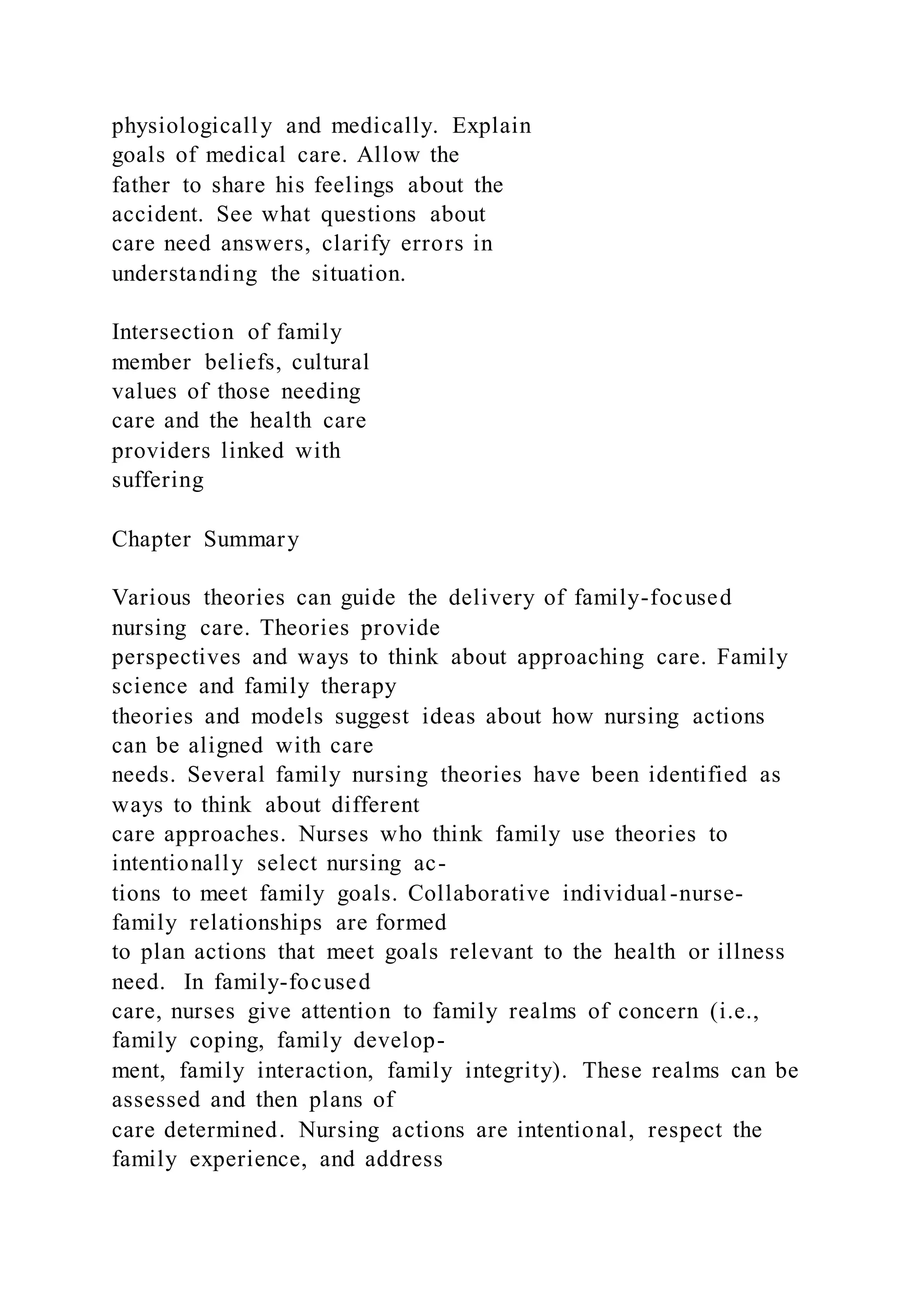physiologically and medically. Explain
goals of medical care. Allow the
father to share his feelings about the
accident. See what questions about
care need answers, clarify errors in
understanding the situation.
Intersection of family
member beliefs, cultural
values of those needing
care and the health care
providers linked with
suffering
Chapter Summary
Various theories can guide the delivery of family-focused
nursing care. Theories provide
perspectives and ways to think about approaching care. Family
science and family therapy
theories and models suggest ideas about how nursing actions
can be aligned with care
needs. Several family nursing theories have been identified as
ways to think about different
care approaches. Nurses who think family use theories to
intentionally select nursing ac-
tions to meet family goals. Collaborative individual-nurse-
family relationships are formed
to plan actions that meet goals relevant to the health or illness
need. In family-focused
care, nurses give attention to family realms of concern (i.e.,
family coping, family develop-
ment, family interaction, family integrity). These realms can be
assessed and then plans of
care determined. Nursing actions are intentional, respect the
family experience, and address
 
