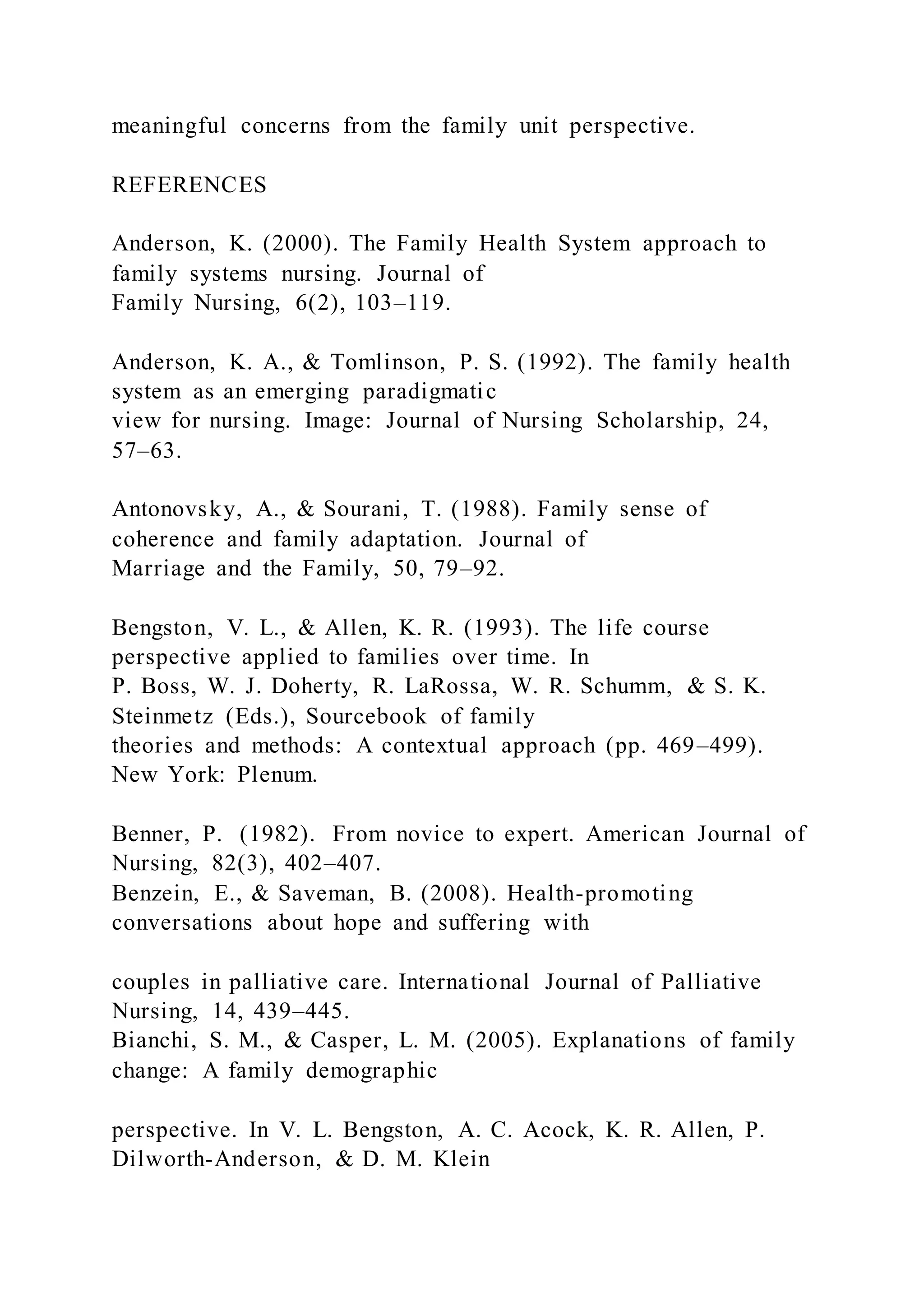 meaningful concerns from the family unit perspective.
REFERENCES
Anderson, K. (2000). The Family Health System approach to
family systems nursing. Journal of
Family Nursing, 6(2), 103–119.
Anderson, K. A., & Tomlinson, P. S. (1992). The family health
system as an emerging paradigmatic
view for nursing. Image: Journal of Nursing Scholarship, 24,
57–63.
Antonovsky, A., & Sourani, T. (1988). Family sense of
coherence and family adaptation. Journal of
Marriage and the Family, 50, 79–92.
Bengston, V. L., & Allen, K. R. (1993). The life course
perspective applied to families over time. In
P. Boss, W. J. Doherty, R. LaRossa, W. R. Schumm, & S. K.
Steinmetz (Eds.), Sourcebook of family
theories and methods: A contextual approach (pp. 469–499).
New York: Plenum.
Benner, P. (1982). From novice to expert. American Journal of
Nursing, 82(3), 402–407.
Benzein, E., & Saveman, B. (2008). Health-promoting
conversations about hope and suffering with
couples in palliative care. International Journal of Palliative
Nursing, 14, 439–445.
Bianchi, S. M., & Casper, L. M. (2005). Explanations of family
change: A family demographic
perspective. In V. L. Bengston, A. C. Acock, K. R. Allen, P.
Dilworth-Anderson, & D. M. Klein
 