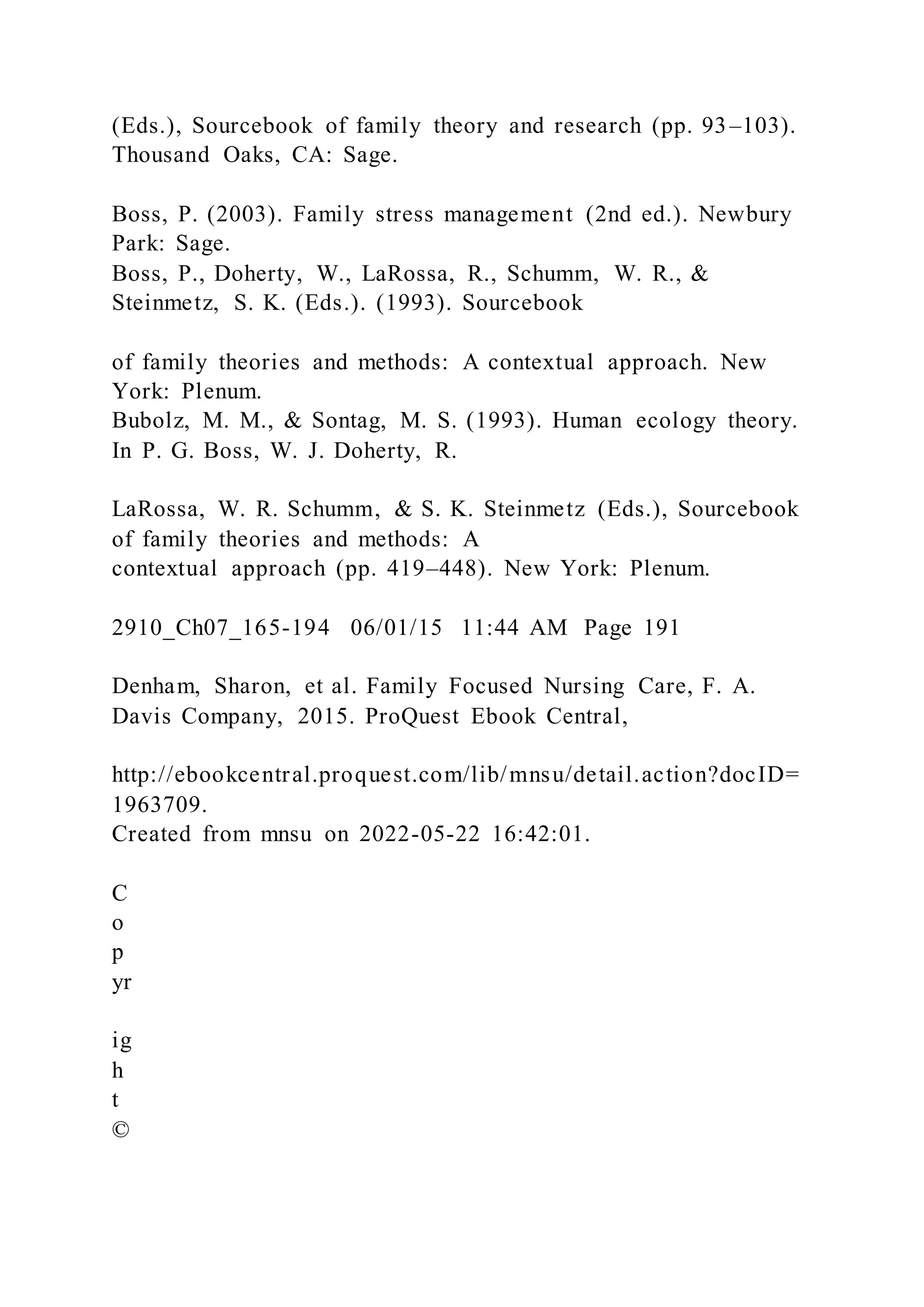 (Eds.), Sourcebook of family theory and research (pp. 93–103).
Thousand Oaks, CA: Sage.
Boss, P. (2003). Family stress management (2nd ed.). Newbury
Park: Sage.
Boss, P., Doherty, W., LaRossa, R., Schumm, W. R., &
Steinmetz, S. K. (Eds.). (1993). Sourcebook
of family theories and methods: A contextual approach. New
York: Plenum.
Bubolz, M. M., & Sontag, M. S. (1993). Human ecology theory.
In P. G. Boss, W. J. Doherty, R.
LaRossa, W. R. Schumm, & S. K. Steinmetz (Eds.), Sourcebook
of family theories and methods: A
contextual approach (pp. 419–448). New York: Plenum.
2910_Ch07_165-194 06/01/15 11:44 AM Page 191
Denham, Sharon, et al. Family Focused Nursing Care, F. A.
Davis Company, 2015. ProQuest Ebook Central,
http://ebookcentral.proquest.com/lib/mnsu/detail.action?docID=
1963709.
Created from mnsu on 2022-05-22 16:42:01.
C
o
p
yr
ig
h
t
©
 