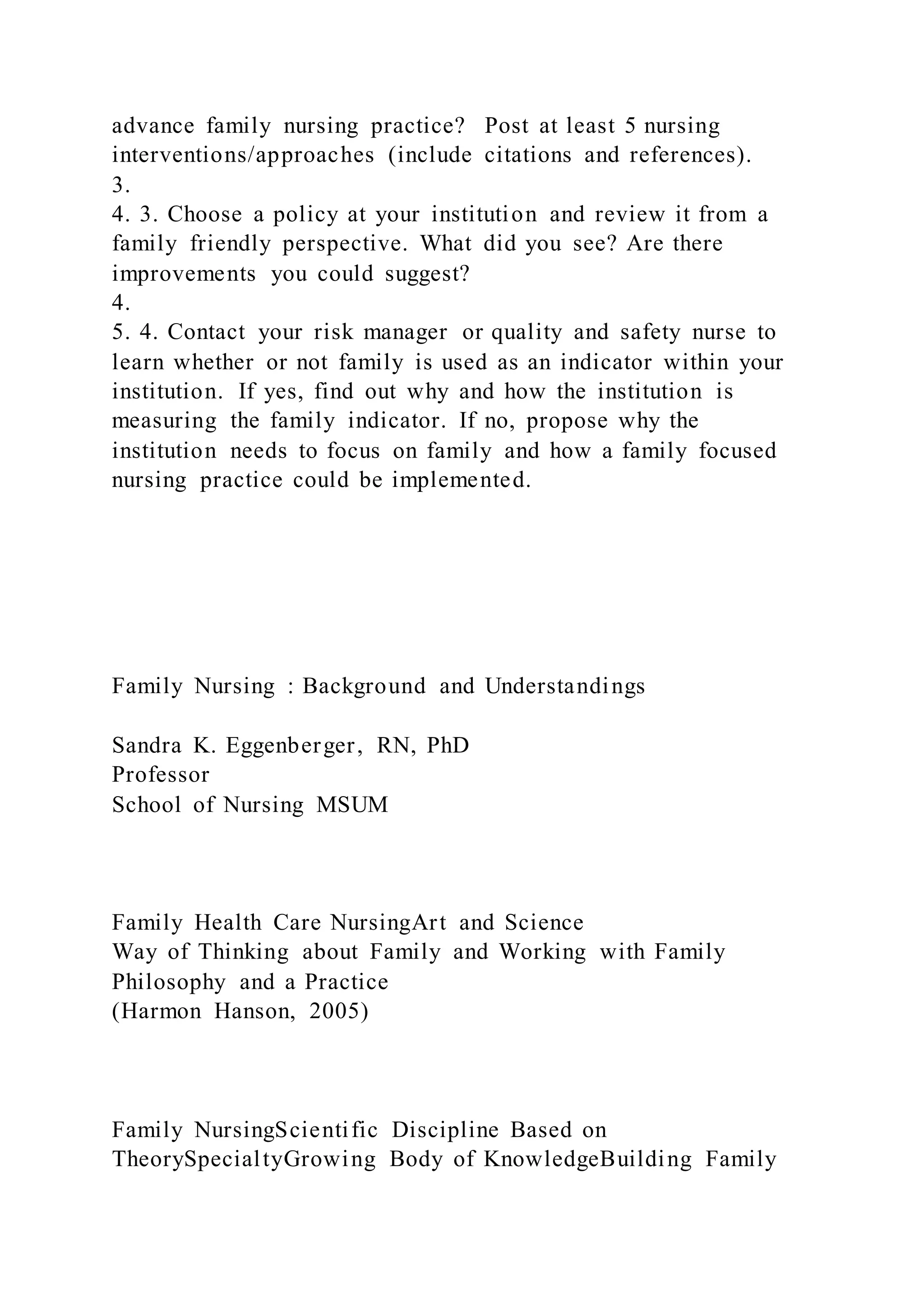 advance family nursing practice? Post at least 5 nursing
interventions/approaches (include citations and references).
3.
4. 3. Choose a policy at your institution and review it from a
family friendly perspective. What did you see? Are there
improvements you could suggest?
4.
5. 4. Contact your risk manager or quality and safety nurse to
learn whether or not family is used as an indicator within your
institution. If yes, find out why and how the institution is
measuring the family indicator. If no, propose why the
institution needs to focus on family and how a family focused
nursing practice could be implemented.
Family Nursing : Background and Understandings
Sandra K. Eggenberger, RN, PhD
Professor
School of Nursing MSUM
Family Health Care NursingArt and Science
Way of Thinking about Family and Working with Family
Philosophy and a Practice
(Harmon Hanson, 2005)
Family NursingScientific Discipline Based on
TheorySpecialtyGrowing Body of KnowledgeBuilding Family
 