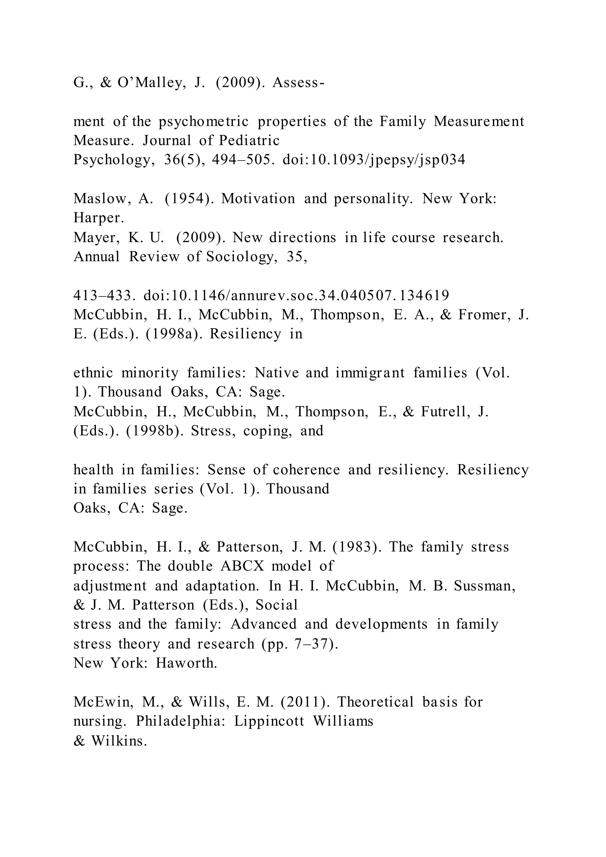 G., & O’Malley, J. (2009). Assess-
ment of the psychometric properties of the Family Measurement
Measure. Journal of Pediatric
Psychology, 36(5), 494–505. doi:10.1093/jpepsy/jsp034
Maslow, A. (1954). Motivation and personality. New York:
Harper.
Mayer, K. U. (2009). New directions in life course research.
Annual Review of Sociology, 35,
413–433. doi:10.1146/annurev.soc.34.040507. 134619
McCubbin, H. I., McCubbin, M., Thompson, E. A., & Fromer, J.
E. (Eds.). (1998a). Resiliency in
ethnic minority families: Native and immigrant families (Vol.
1). Thousand Oaks, CA: Sage.
McCubbin, H., McCubbin, M., Thompson, E., & Futrell, J.
(Eds.). (1998b). Stress, coping, and
health in families: Sense of coherence and resiliency. Resiliency
in families series (Vol. 1). Thousand
Oaks, CA: Sage.
McCubbin, H. I., & Patterson, J. M. (1983). The family stress
process: The double ABCX model of
adjustment and adaptation. In H. I. McCubbin, M. B. Sussman,
& J. M. Patterson (Eds.), Social
stress and the family: Advanced and developments in family
stress theory and research (pp. 7–37).
New York: Haworth.
McEwin, M., & Wills, E. M. (2011). Theoretical basis for
nursing. Philadelphia: Lippincott Williams
& Wilkins.
 