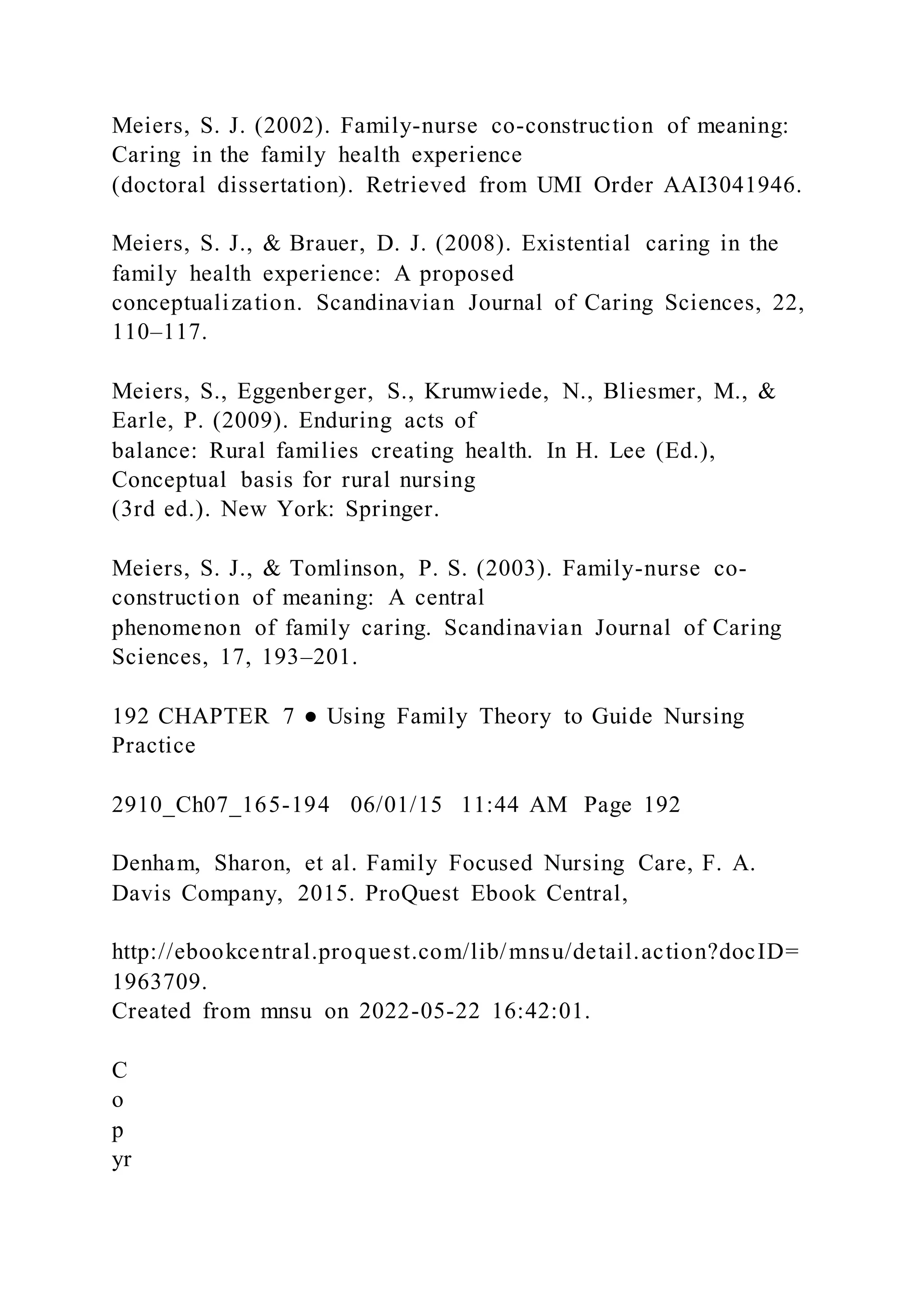 Meiers, S. J. (2002). Family-nurse co-construction of meaning:
Caring in the family health experience
(doctoral dissertation). Retrieved from UMI Order AAI3041946.
Meiers, S. J., & Brauer, D. J. (2008). Existential caring in the
family health experience: A proposed
conceptualization. Scandinavian Journal of Caring Sciences, 22,
110–117.
Meiers, S., Eggenberger, S., Krumwiede, N., Bliesmer, M., &
Earle, P. (2009). Enduring acts of
balance: Rural families creating health. In H. Lee (Ed.),
Conceptual basis for rural nursing
(3rd ed.). New York: Springer.
Meiers, S. J., & Tomlinson, P. S. (2003). Family-nurse co-
construction of meaning: A central
phenomenon of family caring. Scandinavian Journal of Caring
Sciences, 17, 193–201.
192 CHAPTER 7 ● Using Family Theory to Guide Nursing
Practice
2910_Ch07_165-194 06/01/15 11:44 AM Page 192
Denham, Sharon, et al. Family Focused Nursing Care, F. A.
Davis Company, 2015. ProQuest Ebook Central,
http://ebookcentral.proquest.com/lib/mnsu/detail.action?docID=
1963709.
Created from mnsu on 2022-05-22 16:42:01.
C
o
p
yr
 