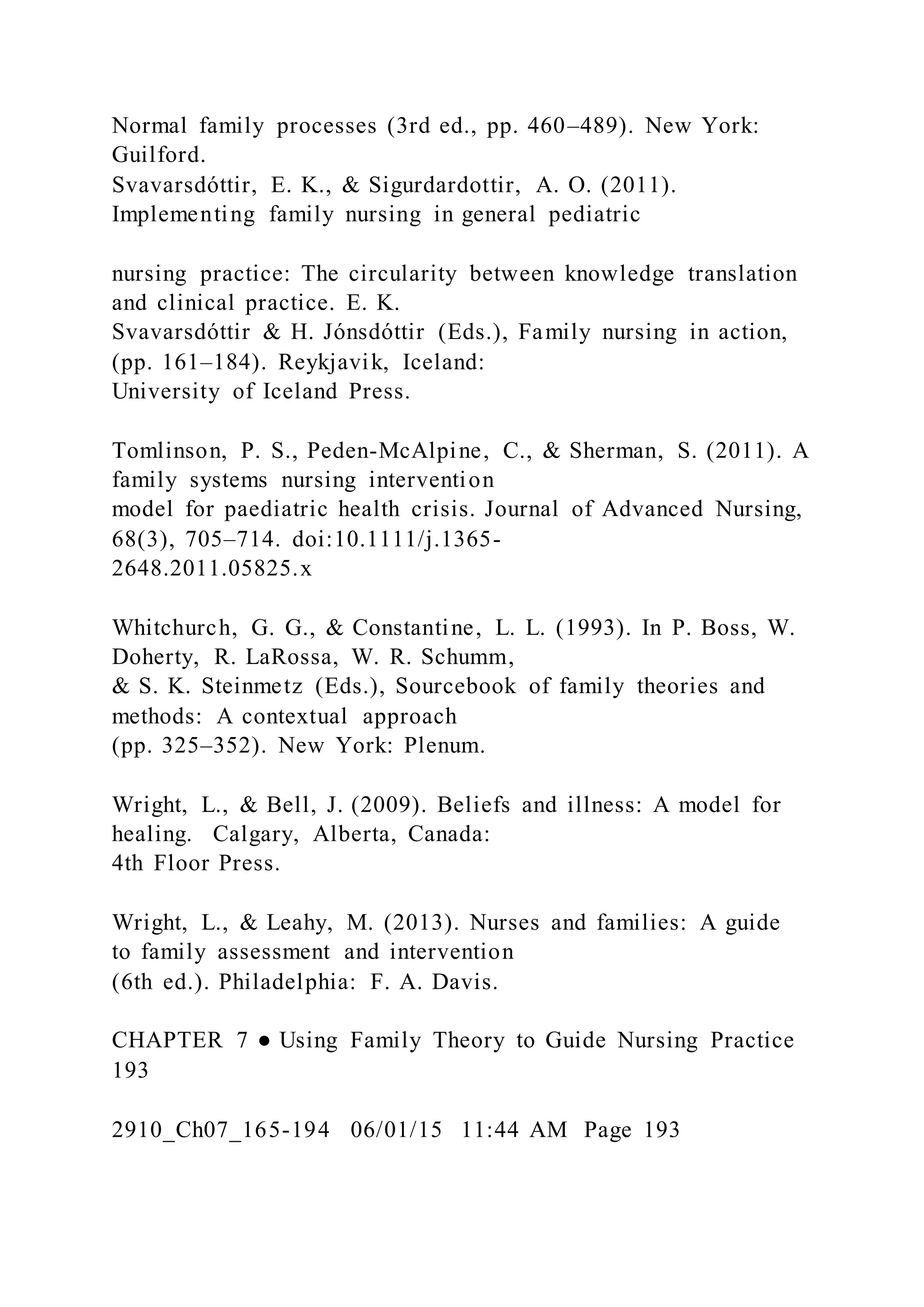 Normal family processes (3rd ed., pp. 460–489). New York:
Guilford.
Svavarsdóttir, E. K., & Sigurdardottir, A. O. (2011).
Implementing family nursing in general pediatric
nursing practice: The circularity between knowledge translation
and clinical practice. E. K.
Svavarsdóttir & H. Jónsdóttir (Eds.), Family nursing in action,
(pp. 161–184). Reykjavik, Iceland:
University of Iceland Press.
Tomlinson, P. S., Peden-McAlpine, C., & Sherman, S. (2011). A
family systems nursing intervention
model for paediatric health crisis. Journal of Advanced Nursing,
68(3), 705–714. doi:10.1111/j.1365-
2648.2011.05825.x
Whitchurch, G. G., & Constantine, L. L. (1993). In P. Boss, W.
Doherty, R. LaRossa, W. R. Schumm,
& S. K. Steinmetz (Eds.), Sourcebook of family theories and
methods: A contextual approach
(pp. 325–352). New York: Plenum.
Wright, L., & Bell, J. (2009). Beliefs and illness: A model for
healing. Calgary, Alberta, Canada:
4th Floor Press.
Wright, L., & Leahy, M. (2013). Nurses and families: A guide
to family assessment and intervention
(6th ed.). Philadelphia: F. A. Davis.
CHAPTER 7 ● Using Family Theory to Guide Nursing Practice
193
2910_Ch07_165-194 06/01/15 11:44 AM Page 193
 