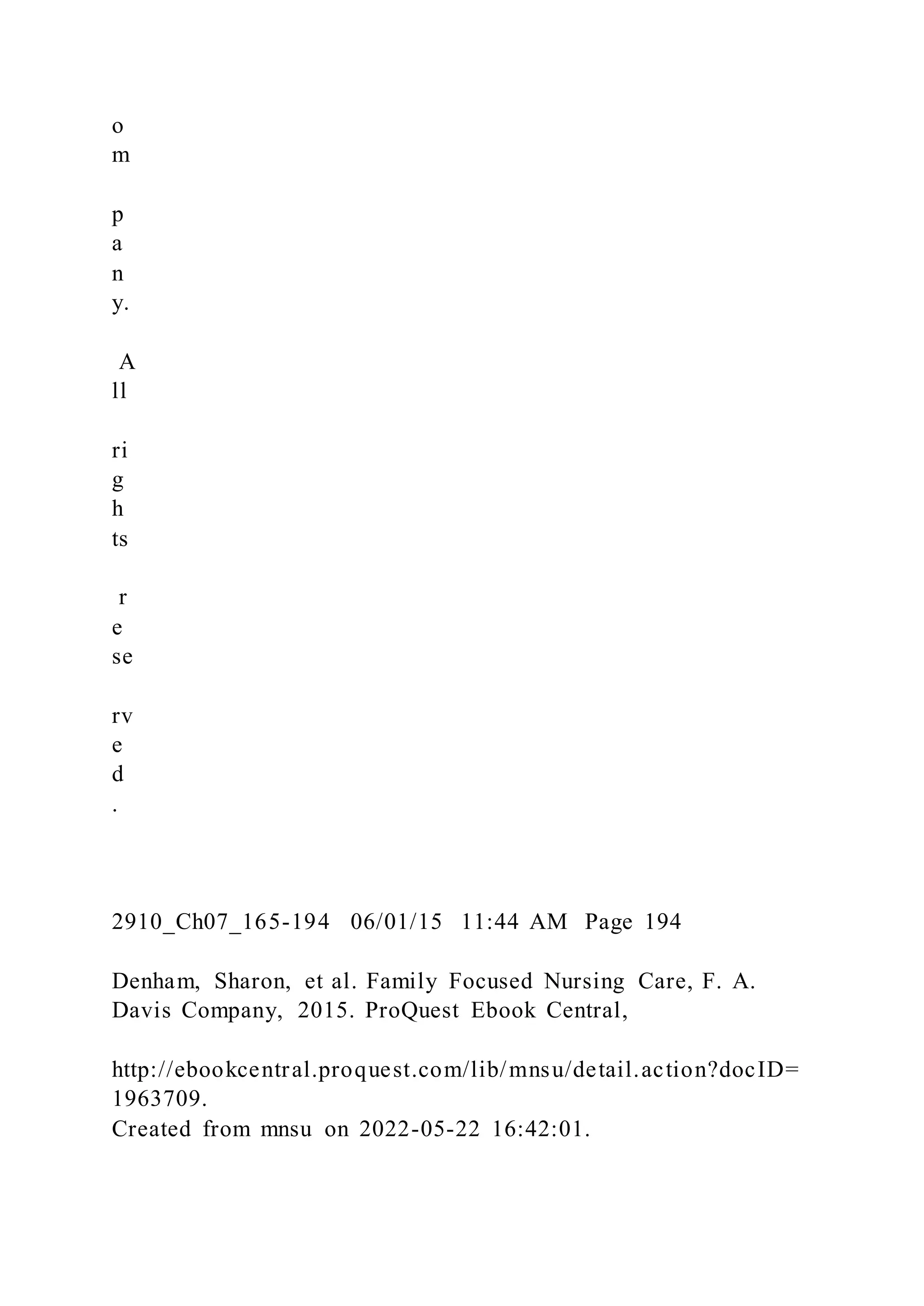 o
m
p
a
n
y.
A
ll
ri
g
h
ts
r
e
se
rv
e
d
.
2910_Ch07_165-194 06/01/15 11:44 AM Page 194
Denham, Sharon, et al. Family Focused Nursing Care, F. A.
Davis Company, 2015. ProQuest Ebook Central,
http://ebookcentral.proquest.com/lib/mnsu/detail.action?docID=
1963709.
Created from mnsu on 2022-05-22 16:42:01.
 