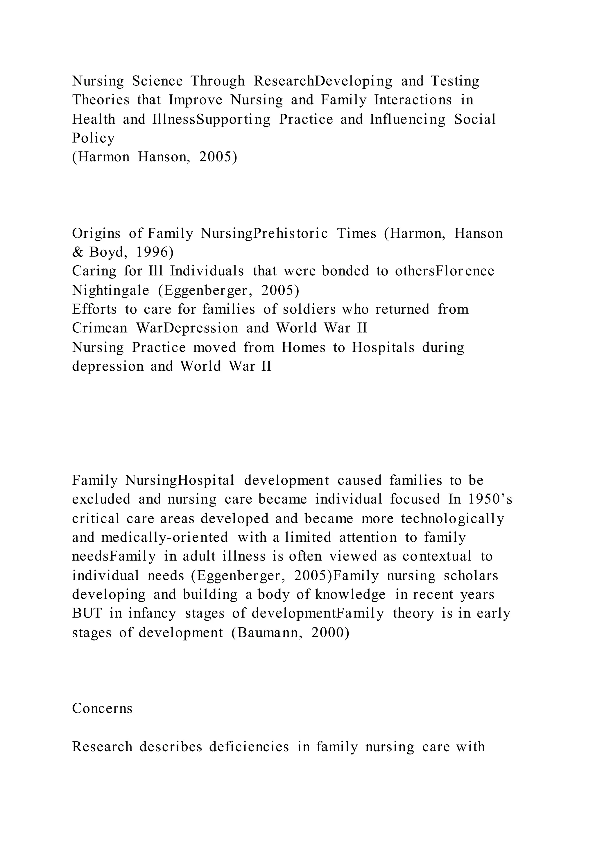 Nursing Science Through ResearchDeveloping and Testing
Theories that Improve Nursing and Family Interactions in
Health and IllnessSupporting Practice and Influencing Social
Policy
(Harmon Hanson, 2005)
Origins of Family NursingPrehistoric Times (Harmon, Hanson
& Boyd, 1996)
Caring for Ill Individuals that were bonded to othersFlor ence
Nightingale (Eggenberger, 2005)
Efforts to care for families of soldiers who returned from
Crimean WarDepression and World War II
Nursing Practice moved from Homes to Hospitals during
depression and World War II
Family NursingHospital development caused families to be
excluded and nursing care became individual focused In 1950’s
critical care areas developed and became more technologically
and medically-oriented with a limited attention to family
needsFamily in adult illness is often viewed as contextual to
individual needs (Eggenberger, 2005)Family nursing scholars
developing and building a body of knowledge in recent years
BUT in infancy stages of developmentFamily theory is in early
stages of development (Baumann, 2000)
Concerns
Research describes deficiencies in family nursing care with
 