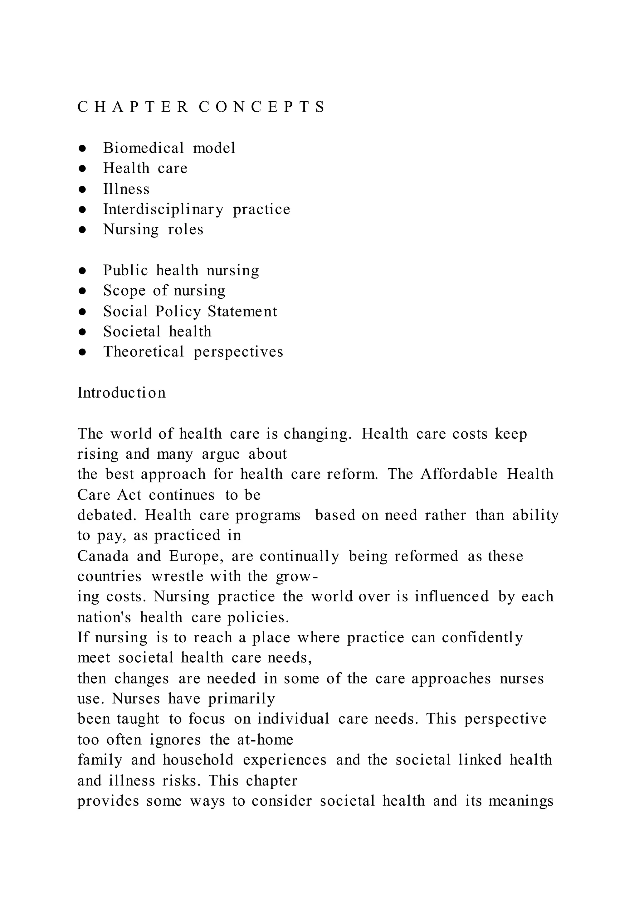 C H A P T E R C O N C E P T S
● Biomedical model
● Health care
● Illness
● Interdisciplinary practice
● Nursing roles
● Public health nursing
● Scope of nursing
● Social Policy Statement
● Societal health
● Theoretical perspectives
Introduction
The world of health care is changing. Health care costs keep
rising and many argue about
the best approach for health care reform. The Affordable Health
Care Act continues to be
debated. Health care programs based on need rather than ability
to pay, as practiced in
Canada and Europe, are continually being reformed as these
countries wrestle with the grow-
ing costs. Nursing practice the world over is influenced by each
nation's health care policies.
If nursing is to reach a place where practice can confidently
meet societal health care needs,
then changes are needed in some of the care approaches nurses
use. Nurses have primarily
been taught to focus on individual care needs. This perspective
too often ignores the at-home
family and household experiences and the societal linked health
and illness risks. This chapter
provides some ways to consider societal health and its meanings
 