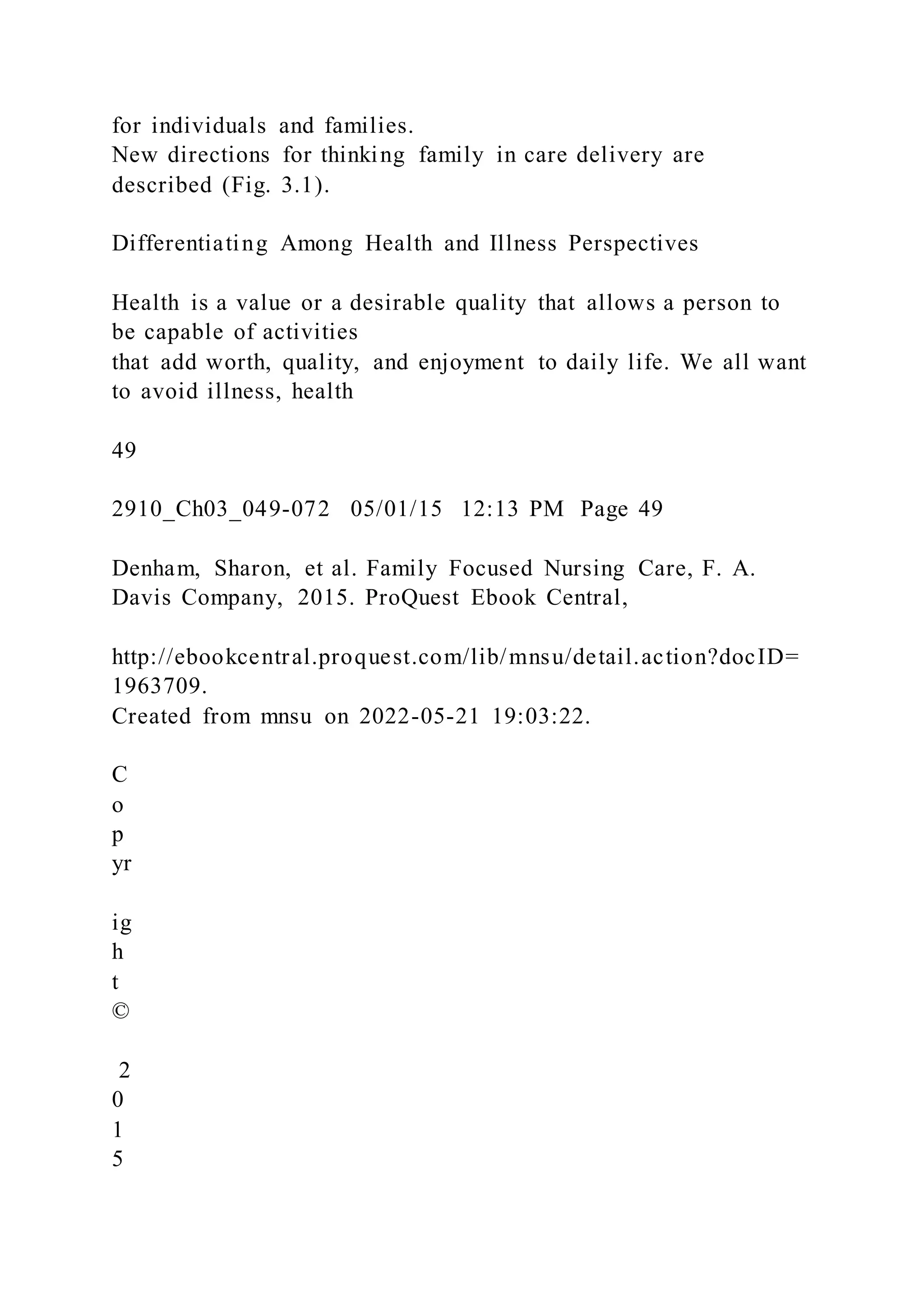 for individuals and families.
New directions for thinking family in care delivery are
described (Fig. 3.1).
Differentiating Among Health and Illness Perspectives
Health is a value or a desirable quality that allows a person to
be capable of activities
that add worth, quality, and enjoyment to daily life. We all want
to avoid illness, health
49
2910_Ch03_049-072 05/01/15 12:13 PM Page 49
Denham, Sharon, et al. Family Focused Nursing Care, F. A.
Davis Company, 2015. ProQuest Ebook Central,
http://ebookcentral.proquest.com/lib/mnsu/detail.action?docID=
1963709.
Created from mnsu on 2022-05-21 19:03:22.
C
o
p
yr
ig
h
t
©
2
0
1
5
 