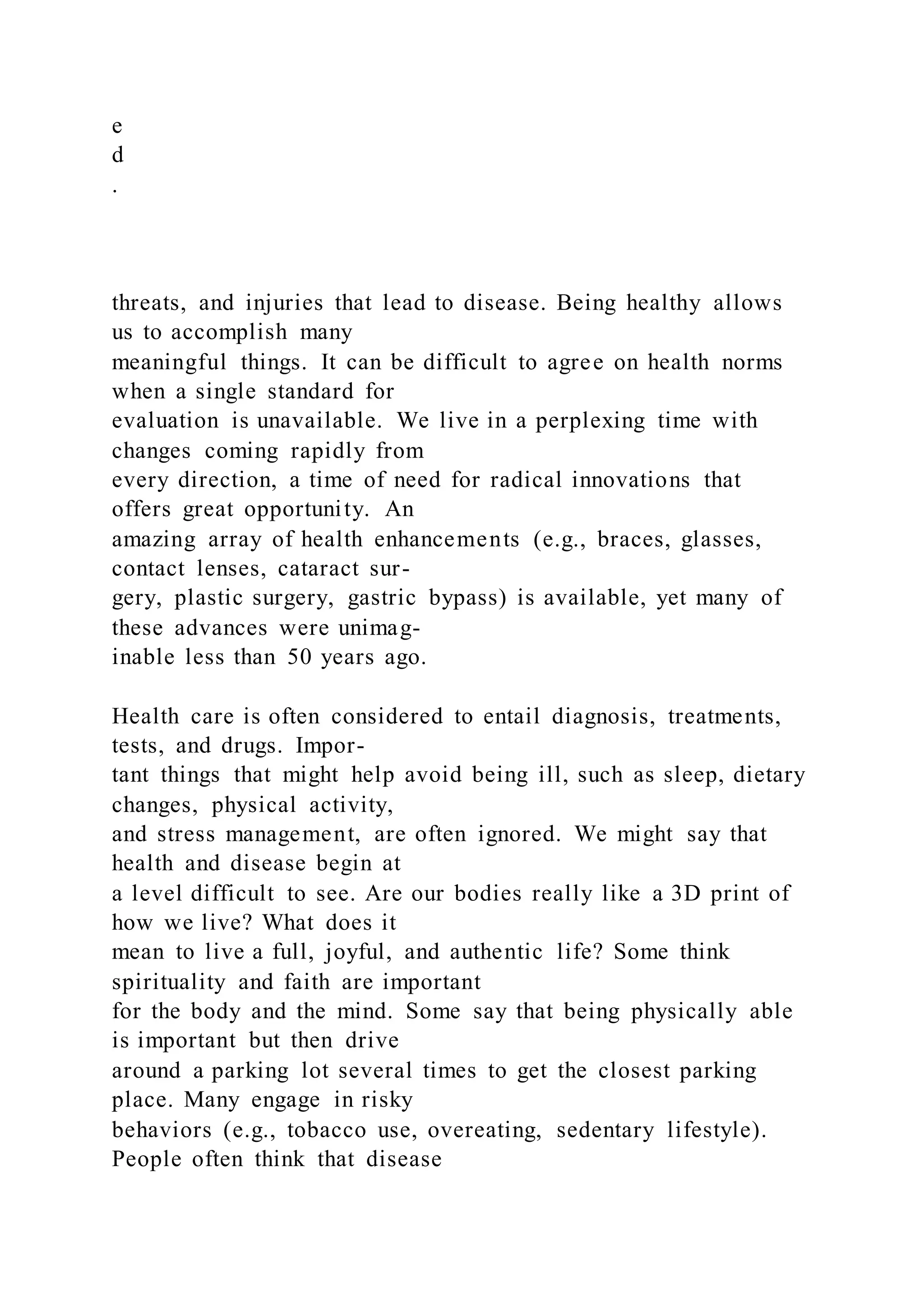 e
d
.
threats, and injuries that lead to disease. Being healthy allows
us to accomplish many
meaningful things. It can be difficult to agree on health norms
when a single standard for
evaluation is unavailable. We live in a perplexing time with
changes coming rapidly from
every direction, a time of need for radical innovations that
offers great opportunity. An
amazing array of health enhancements (e.g., braces, glasses,
contact lenses, cataract sur-
gery, plastic surgery, gastric bypass) is available, yet many of
these advances were unimag-
inable less than 50 years ago.
Health care is often considered to entail diagnosis, treatments,
tests, and drugs. Impor-
tant things that might help avoid being ill, such as sleep, dietary
changes, physical activity,
and stress management, are often ignored. We might say that
health and disease begin at
a level difficult to see. Are our bodies really like a 3D print of
how we live? What does it
mean to live a full, joyful, and authentic life? Some think
spirituality and faith are important
for the body and the mind. Some say that being physically able
is important but then drive
around a parking lot several times to get the closest parking
place. Many engage in risky
behaviors (e.g., tobacco use, overeating, sedentary lifestyle).
People often think that disease
 