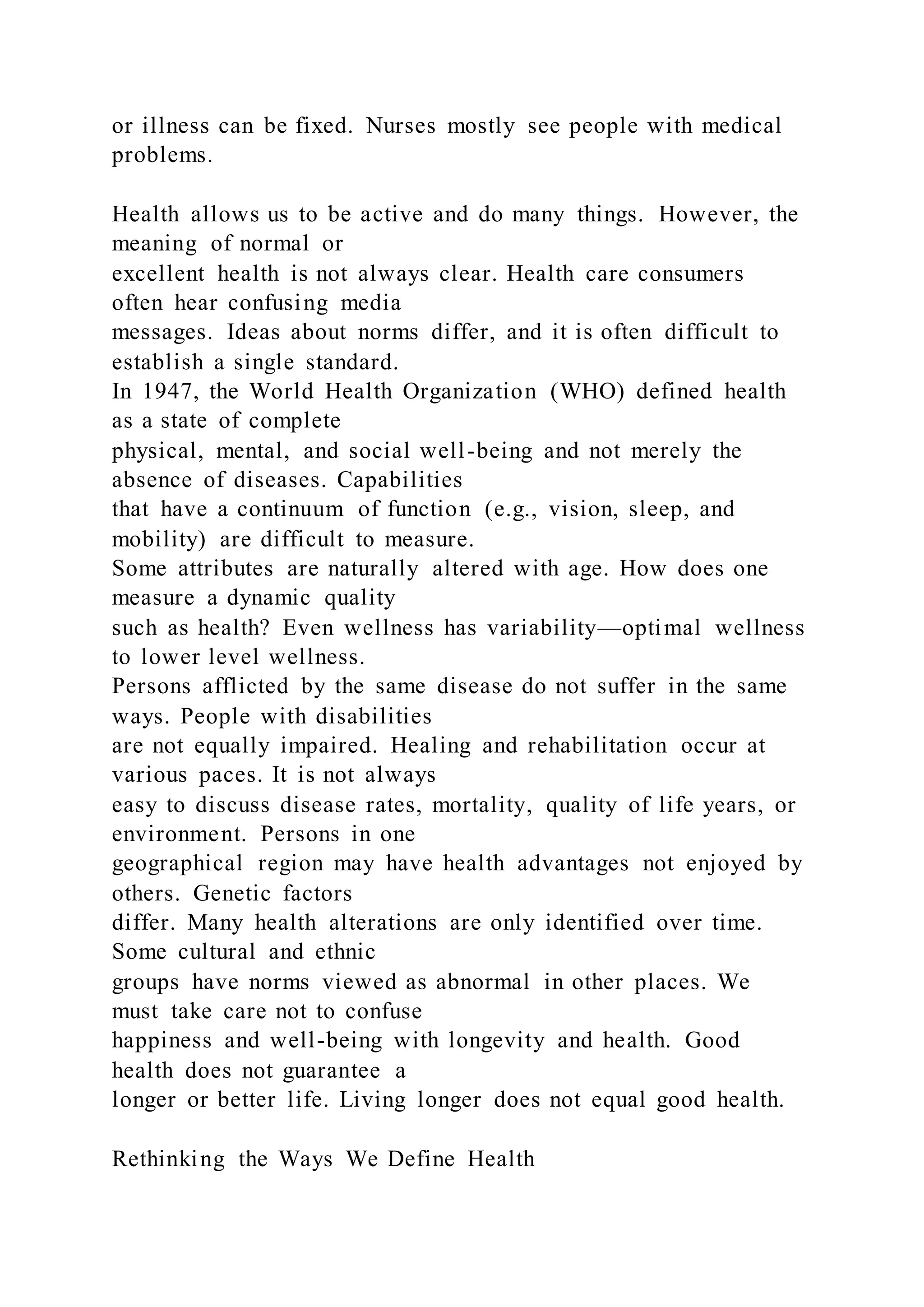 or illness can be fixed. Nurses mostly see people with medical
problems.
Health allows us to be active and do many things. However, the
meaning of normal or
excellent health is not always clear. Health care consumers
often hear confusing media
messages. Ideas about norms differ, and it is often difficult to
establish a single standard.
In 1947, the World Health Organization (WHO) defined health
as a state of complete
physical, mental, and social well-being and not merely the
absence of diseases. Capabilities
that have a continuum of function (e.g., vision, sleep, and
mobility) are difficult to measure.
Some attributes are naturally altered with age. How does one
measure a dynamic quality
such as health? Even wellness has variability—optimal wellness
to lower level wellness.
Persons afflicted by the same disease do not suffer in the same
ways. People with disabilities
are not equally impaired. Healing and rehabilitation occur at
various paces. It is not always
easy to discuss disease rates, mortality, quality of life years, or
environment. Persons in one
geographical region may have health advantages not enjoyed by
others. Genetic factors
differ. Many health alterations are only identified over time.
Some cultural and ethnic
groups have norms viewed as abnormal in other places. We
must take care not to confuse
happiness and well-being with longevity and health. Good
health does not guarantee a
longer or better life. Living longer does not equal good health.
Rethinking the Ways We Define Health
 