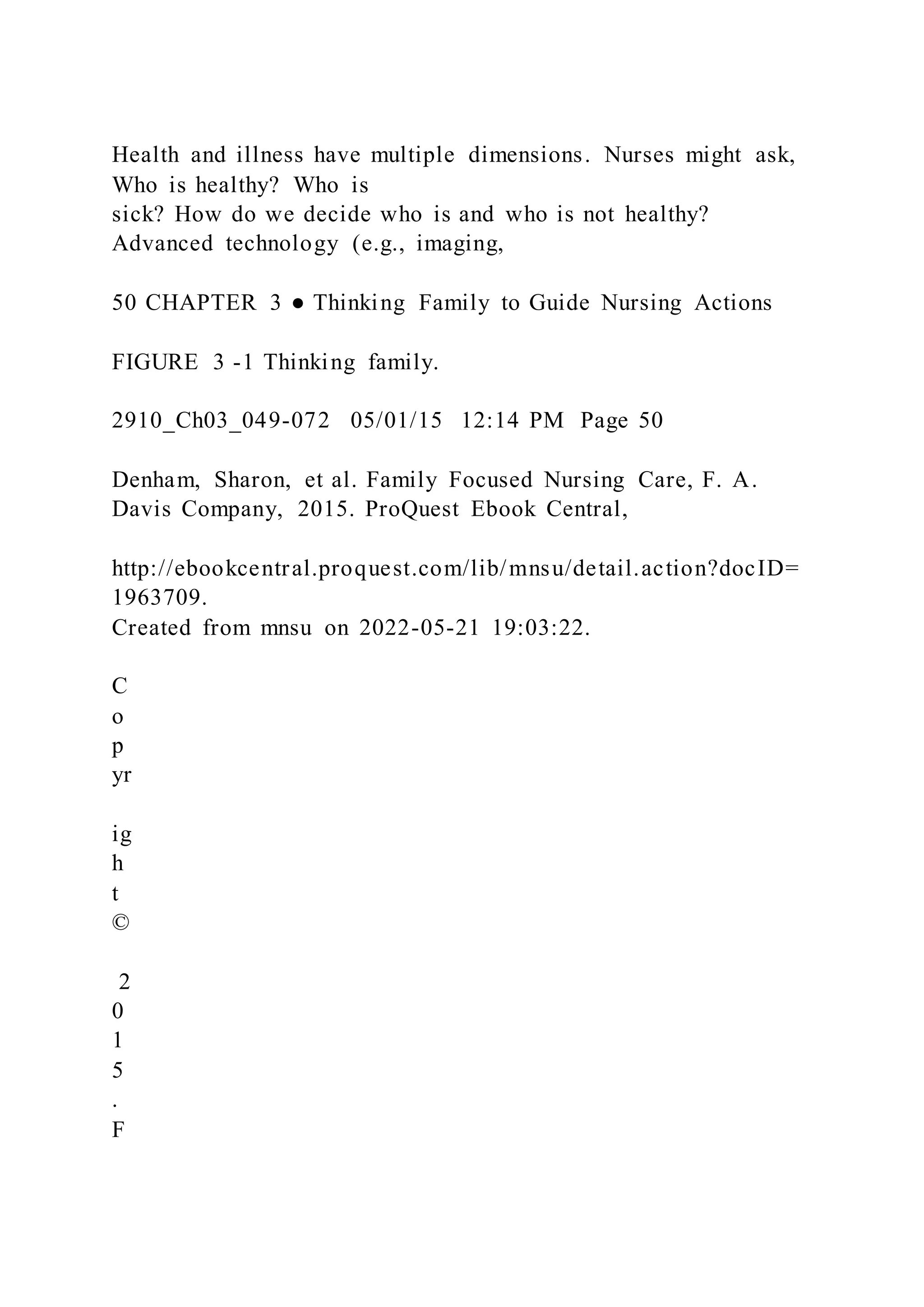 Health and illness have multiple dimensions. Nurses might ask,
Who is healthy? Who is
sick? How do we decide who is and who is not healthy?
Advanced technology (e.g., imaging,
50 CHAPTER 3 ● Thinking Family to Guide Nursing Actions
FIGURE 3 -1 Thinking family.
2910_Ch03_049-072 05/01/15 12:14 PM Page 50
Denham, Sharon, et al. Family Focused Nursing Care, F. A.
Davis Company, 2015. ProQuest Ebook Central,
http://ebookcentral.proquest.com/lib/mnsu/detail.action?docID=
1963709.
Created from mnsu on 2022-05-21 19:03:22.
C
o
p
yr
ig
h
t
©
2
0
1
5
.
F
 