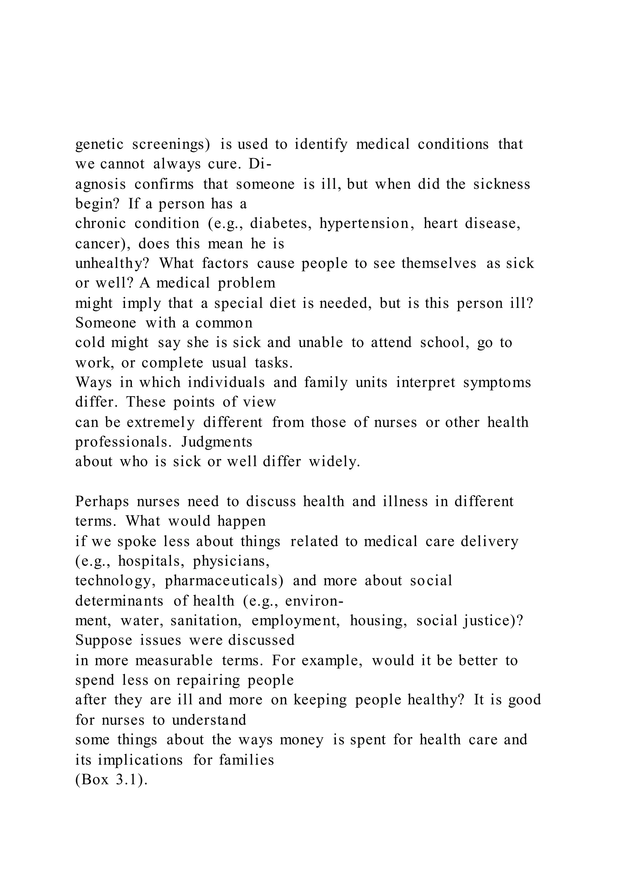 genetic screenings) is used to identify medical conditions that
we cannot always cure. Di-
agnosis confirms that someone is ill, but when did the sickness
begin? If a person has a
chronic condition (e.g., diabetes, hypertension, heart disease,
cancer), does this mean he is
unhealthy? What factors cause people to see themselves as sick
or well? A medical problem
might imply that a special diet is needed, but is this person ill?
Someone with a common
cold might say she is sick and unable to attend school, go to
work, or complete usual tasks.
Ways in which individuals and family units interpret symptoms
differ. These points of view
can be extremely different from those of nurses or other health
professionals. Judgments
about who is sick or well differ widely.
Perhaps nurses need to discuss health and illness in different
terms. What would happen
if we spoke less about things related to medical care delivery
(e.g., hospitals, physicians,
technology, pharmaceuticals) and more about social
determinants of health (e.g., environ-
ment, water, sanitation, employment, housing, social justice)?
Suppose issues were discussed
in more measurable terms. For example, would it be better to
spend less on repairing people
after they are ill and more on keeping people healthy? It is good
for nurses to understand
some things about the ways money is spent for health care and
its implications for families
(Box 3.1).
 