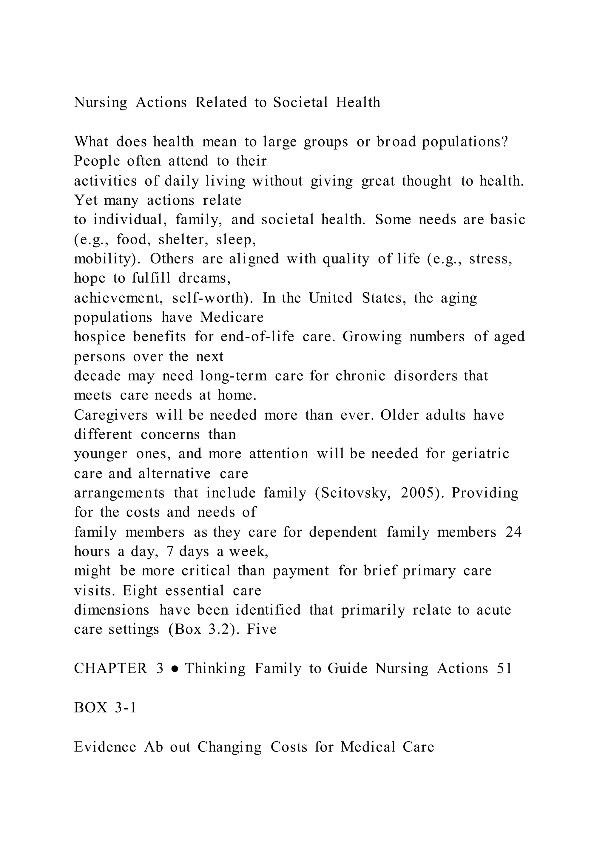 Nursing Actions Related to Societal Health
What does health mean to large groups or broad populations?
People often attend to their
activities of daily living without giving great thought to health.
Yet many actions relate
to individual, family, and societal health. Some needs are basic
(e.g., food, shelter, sleep,
mobility). Others are aligned with quality of life (e.g., stress,
hope to fulfill dreams,
achievement, self-worth). In the United States, the aging
populations have Medicare
hospice benefits for end-of-life care. Growing numbers of aged
persons over the next
decade may need long-term care for chronic disorders that
meets care needs at home.
Caregivers will be needed more than ever. Older adults have
different concerns than
younger ones, and more attention will be needed for geriatric
care and alternative care
arrangements that include family (Scitovsky, 2005). Providing
for the costs and needs of
family members as they care for dependent family members 24
hours a day, 7 days a week,
might be more critical than payment for brief primary care
visits. Eight essential care
dimensions have been identified that primarily relate to acute
care settings (Box 3.2). Five
CHAPTER 3 ● Thinking Family to Guide Nursing Actions 51
BOX 3-1
Evidence Ab out Changing Costs for Medical Care
 