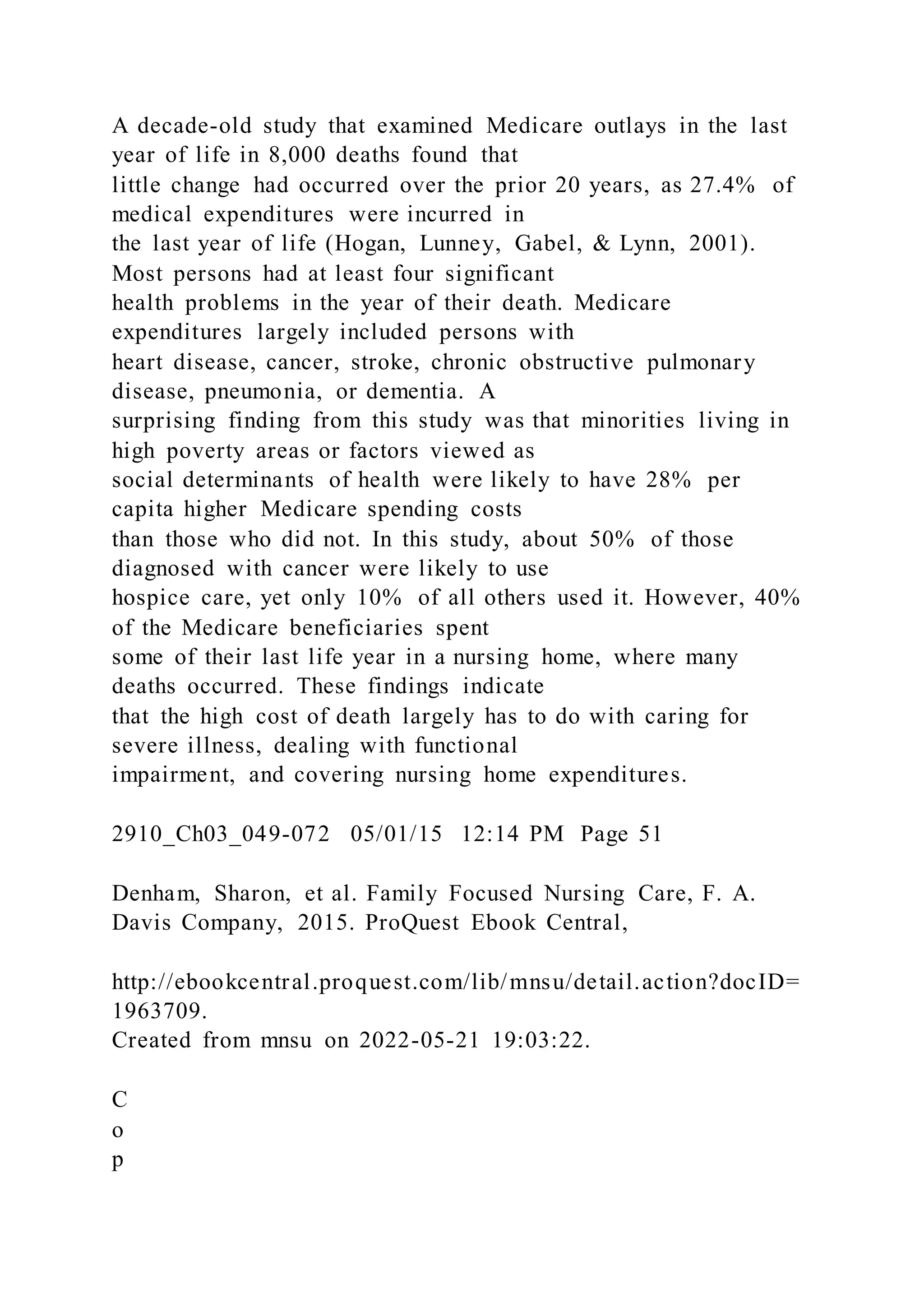 A decade-old study that examined Medicare outlays in the last
year of life in 8,000 deaths found that
little change had occurred over the prior 20 years, as 27.4% of
medical expenditures were incurred in
the last year of life (Hogan, Lunney, Gabel, & Lynn, 2001).
Most persons had at least four significant
health problems in the year of their death. Medicare
expenditures largely included persons with
heart disease, cancer, stroke, chronic obstructive pulmonary
disease, pneumonia, or dementia. A
surprising finding from this study was that minorities living in
high poverty areas or factors viewed as
social determinants of health were likely to have 28% per
capita higher Medicare spending costs
than those who did not. In this study, about 50% of those
diagnosed with cancer were likely to use
hospice care, yet only 10% of all others used it. However, 40%
of the Medicare beneficiaries spent
some of their last life year in a nursing home, where many
deaths occurred. These findings indicate
that the high cost of death largely has to do with caring for
severe illness, dealing with functional
impairment, and covering nursing home expenditures.
2910_Ch03_049-072 05/01/15 12:14 PM Page 51
Denham, Sharon, et al. Family Focused Nursing Care, F. A.
Davis Company, 2015. ProQuest Ebook Central,
http://ebookcentral.proquest.com/lib/mnsu/detail.action?docID=
1963709.
Created from mnsu on 2022-05-21 19:03:22.
C
o
p
 