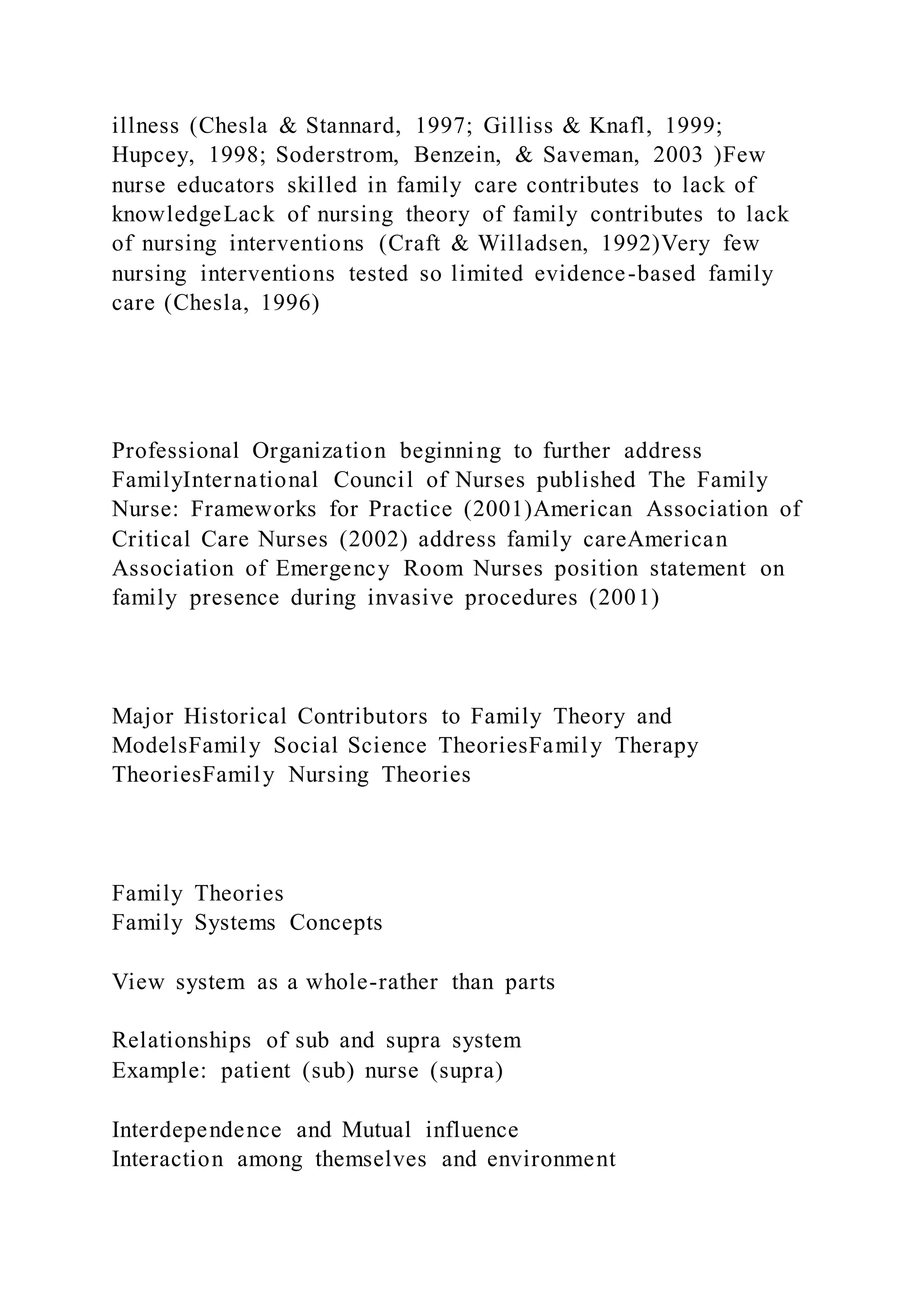 illness (Chesla & Stannard, 1997; Gilliss & Knafl, 1999;
Hupcey, 1998; Soderstrom, Benzein, & Saveman, 2003 )Few
nurse educators skilled in family care contributes to lack of
knowledgeLack of nursing theory of family contributes to lack
of nursing interventions (Craft & Willadsen, 1992)Very few
nursing interventions tested so limited evidence-based family
care (Chesla, 1996)
Professional Organization beginning to further address
FamilyInternational Council of Nurses published The Family
Nurse: Frameworks for Practice (2001)American Association of
Critical Care Nurses (2002) address family careAmerican
Association of Emergency Room Nurses position statement on
family presence during invasive procedures (2001)
Major Historical Contributors to Family Theory and
ModelsFamily Social Science TheoriesFamily Therapy
TheoriesFamily Nursing Theories
Family Theories
Family Systems Concepts
View system as a whole-rather than parts
Relationships of sub and supra system
Example: patient (sub) nurse (supra)
Interdependence and Mutual influence
Interaction among themselves and environment
 