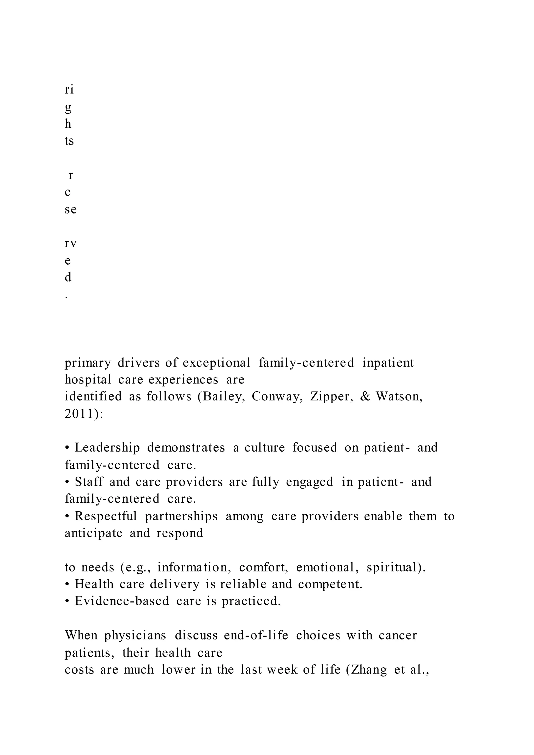 ri
g
h
ts
r
e
se
rv
e
d
.
primary drivers of exceptional family-centered inpatient
hospital care experiences are
identified as follows (Bailey, Conway, Zipper, & Watson,
2011):
• Leadership demonstrates a culture focused on patient- and
family-centered care.
• Staff and care providers are fully engaged in patient- and
family-centered care.
• Respectful partnerships among care providers enable them to
anticipate and respond
to needs (e.g., information, comfort, emotional, spiritual).
• Health care delivery is reliable and competent.
• Evidence-based care is practiced.
When physicians discuss end-of-life choices with cancer
patients, their health care
costs are much lower in the last week of life (Zhang et al.,
 