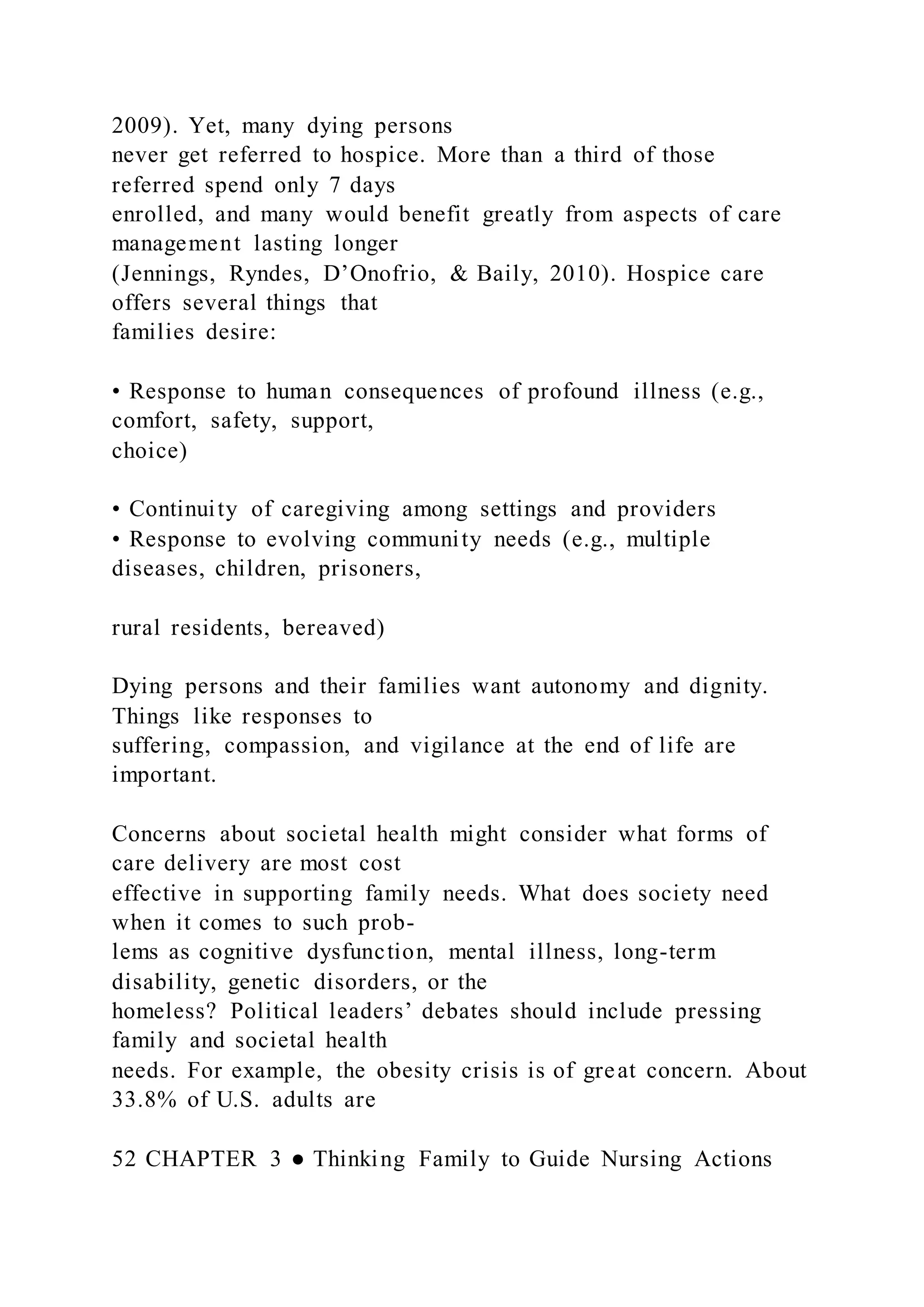2009). Yet, many dying persons
never get referred to hospice. More than a third of those
referred spend only 7 days
enrolled, and many would benefit greatly from aspects of care
management lasting longer
(Jennings, Ryndes, D’Onofrio, & Baily, 2010). Hospice care
offers several things that
families desire:
• Response to human consequences of profound illness (e.g.,
comfort, safety, support,
choice)
• Continuity of caregiving among settings and providers
• Response to evolving community needs (e.g., multiple
diseases, children, prisoners,
rural residents, bereaved)
Dying persons and their families want autonomy and dignity.
Things like responses to
suffering, compassion, and vigilance at the end of life are
important.
Concerns about societal health might consider what forms of
care delivery are most cost
effective in supporting family needs. What does society need
when it comes to such prob-
lems as cognitive dysfunction, mental illness, long-term
disability, genetic disorders, or the
homeless? Political leaders’ debates should include pressing
family and societal health
needs. For example, the obesity crisis is of great concern. About
33.8% of U.S. adults are
52 CHAPTER 3 ● Thinking Family to Guide Nursing Actions
 