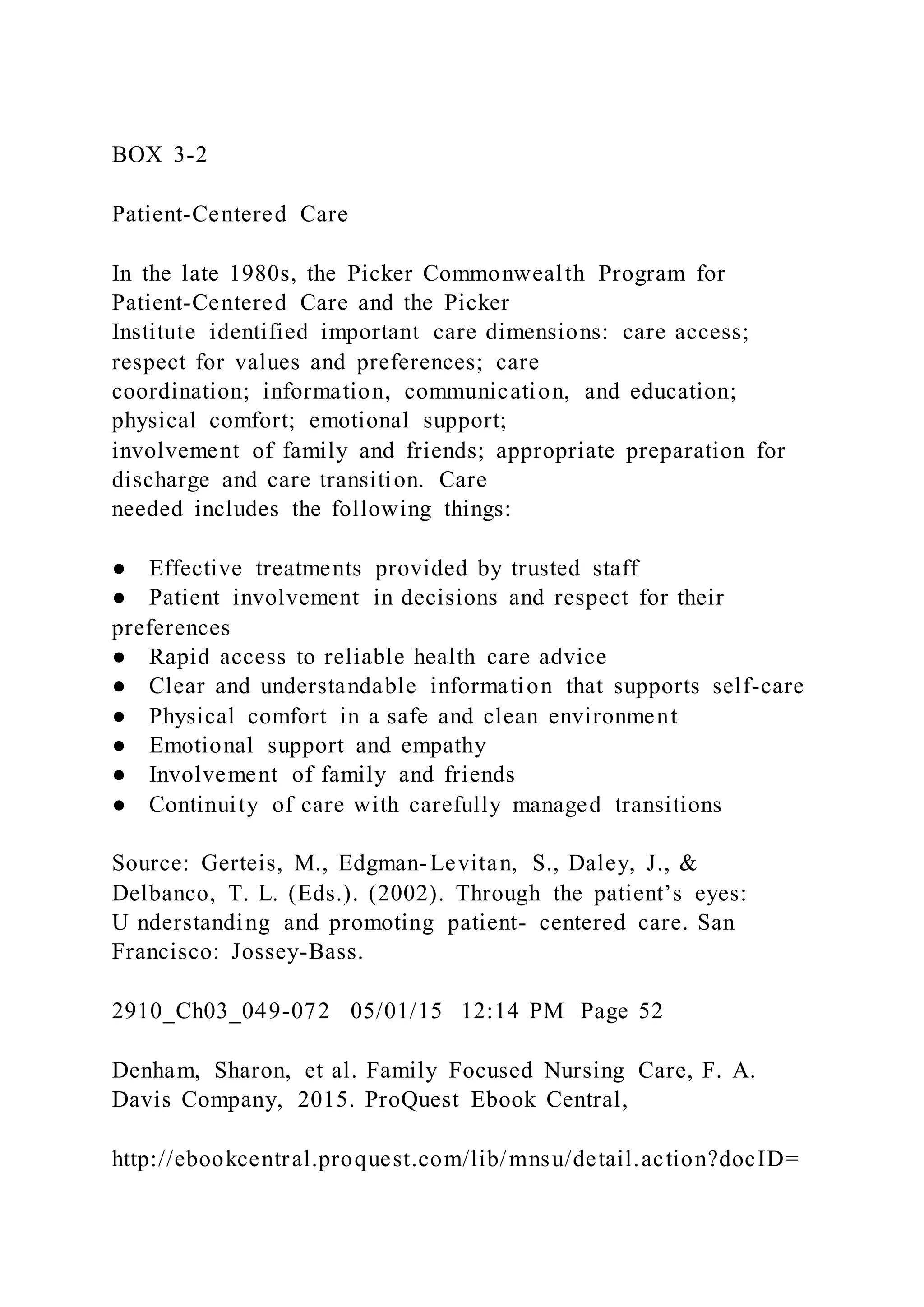 BOX 3-2
Patient-Centered Care
In the late 1980s, the Picker Commonwealth Program for
Patient-Centered Care and the Picker
Institute identified important care dimensions: care access;
respect for values and preferences; care
coordination; information, communication, and education;
physical comfort; emotional support;
involvement of family and friends; appropriate preparation for
discharge and care transition. Care
needed includes the following things:
● Effective treatments provided by trusted staff
● Patient involvement in decisions and respect for their
preferences
● Rapid access to reliable health care advice
● Clear and understandable information that supports self-care
● Physical comfort in a safe and clean environment
● Emotional support and empathy
● Involvement of family and friends
● Continuity of care with carefully managed transitions
Source: Gerteis, M., Edgman-Levitan, S., Daley, J., &
Delbanco, T. L. (Eds.). (2002). Through the patient’s eyes:
U nderstanding and promoting patient- centered care. San
Francisco: Jossey-Bass.
2910_Ch03_049-072 05/01/15 12:14 PM Page 52
Denham, Sharon, et al. Family Focused Nursing Care, F. A.
Davis Company, 2015. ProQuest Ebook Central,
http://ebookcentral.proquest.com/lib/mnsu/detail.action?docID=
 