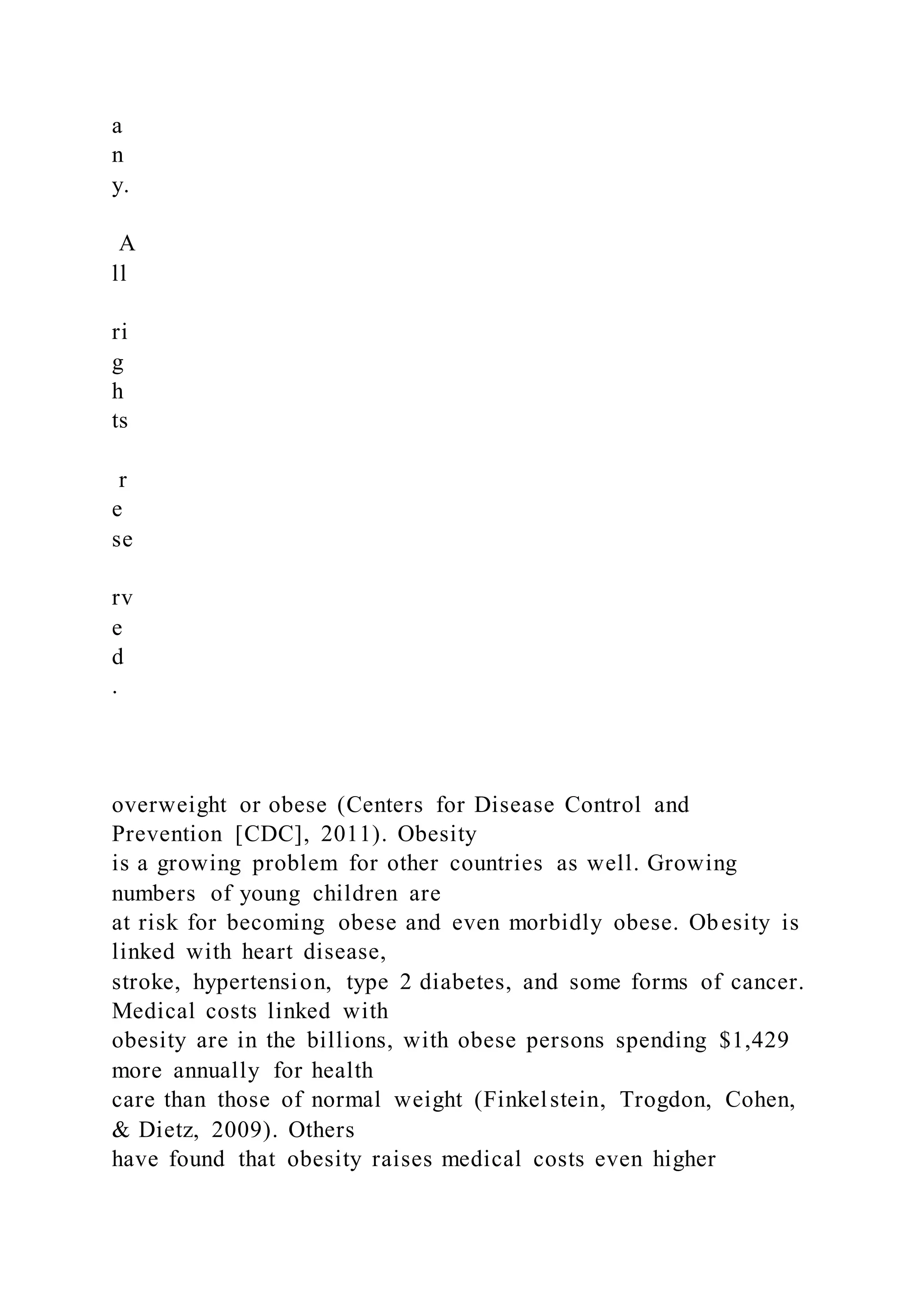 a
n
y.
A
ll
ri
g
h
ts
r
e
se
rv
e
d
.
overweight or obese (Centers for Disease Control and
Prevention [CDC], 2011). Obesity
is a growing problem for other countries as well. Growing
numbers of young children are
at risk for becoming obese and even morbidly obese. Obesity is
linked with heart disease,
stroke, hypertension, type 2 diabetes, and some forms of cancer.
Medical costs linked with
obesity are in the billions, with obese persons spending $1,429
more annually for health
care than those of normal weight (Finkelstein, Trogdon, Cohen,
& Dietz, 2009). Others
have found that obesity raises medical costs even higher
 