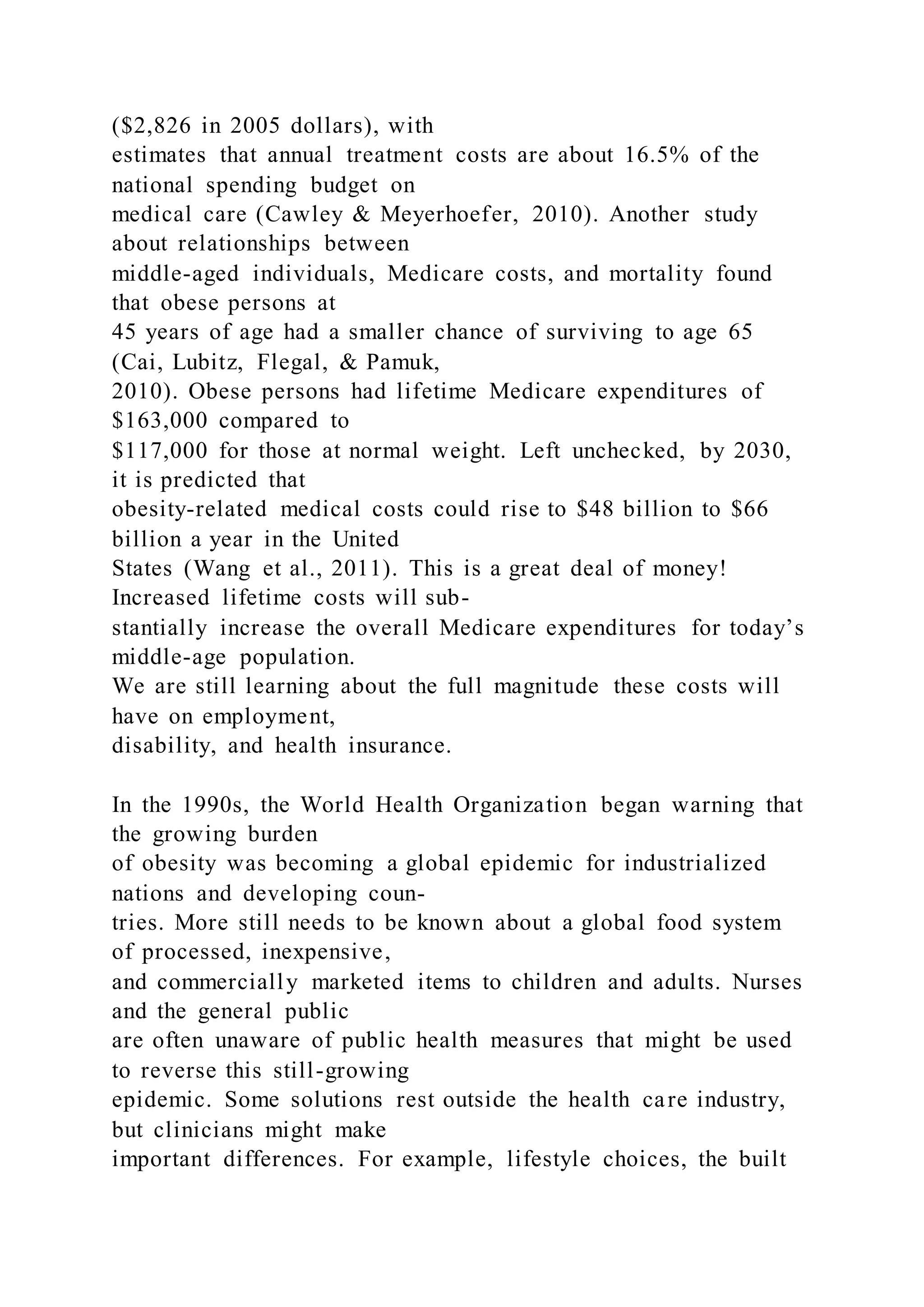 ($2,826 in 2005 dollars), with
estimates that annual treatment costs are about 16.5% of the
national spending budget on
medical care (Cawley & Meyerhoefer, 2010). Another study
about relationships between
middle-aged individuals, Medicare costs, and mortality found
that obese persons at
45 years of age had a smaller chance of surviving to age 65
(Cai, Lubitz, Flegal, & Pamuk,
2010). Obese persons had lifetime Medicare expenditures of
$163,000 compared to
$117,000 for those at normal weight. Left unchecked, by 2030,
it is predicted that
obesity-related medical costs could rise to $48 billion to $66
billion a year in the United
States (Wang et al., 2011). This is a great deal of money!
Increased lifetime costs will sub-
stantially increase the overall Medicare expenditures for today’s
middle-age population.
We are still learning about the full magnitude these costs will
have on employment,
disability, and health insurance.
In the 1990s, the World Health Organization began warning that
the growing burden
of obesity was becoming a global epidemic for industrialized
nations and developing coun-
tries. More still needs to be known about a global food system
of processed, inexpensive,
and commercially marketed items to children and adults. Nurses
and the general public
are often unaware of public health measures that might be used
to reverse this still-growing
epidemic. Some solutions rest outside the health care industry,
but clinicians might make
important differences. For example, lifestyle choices, the built
 