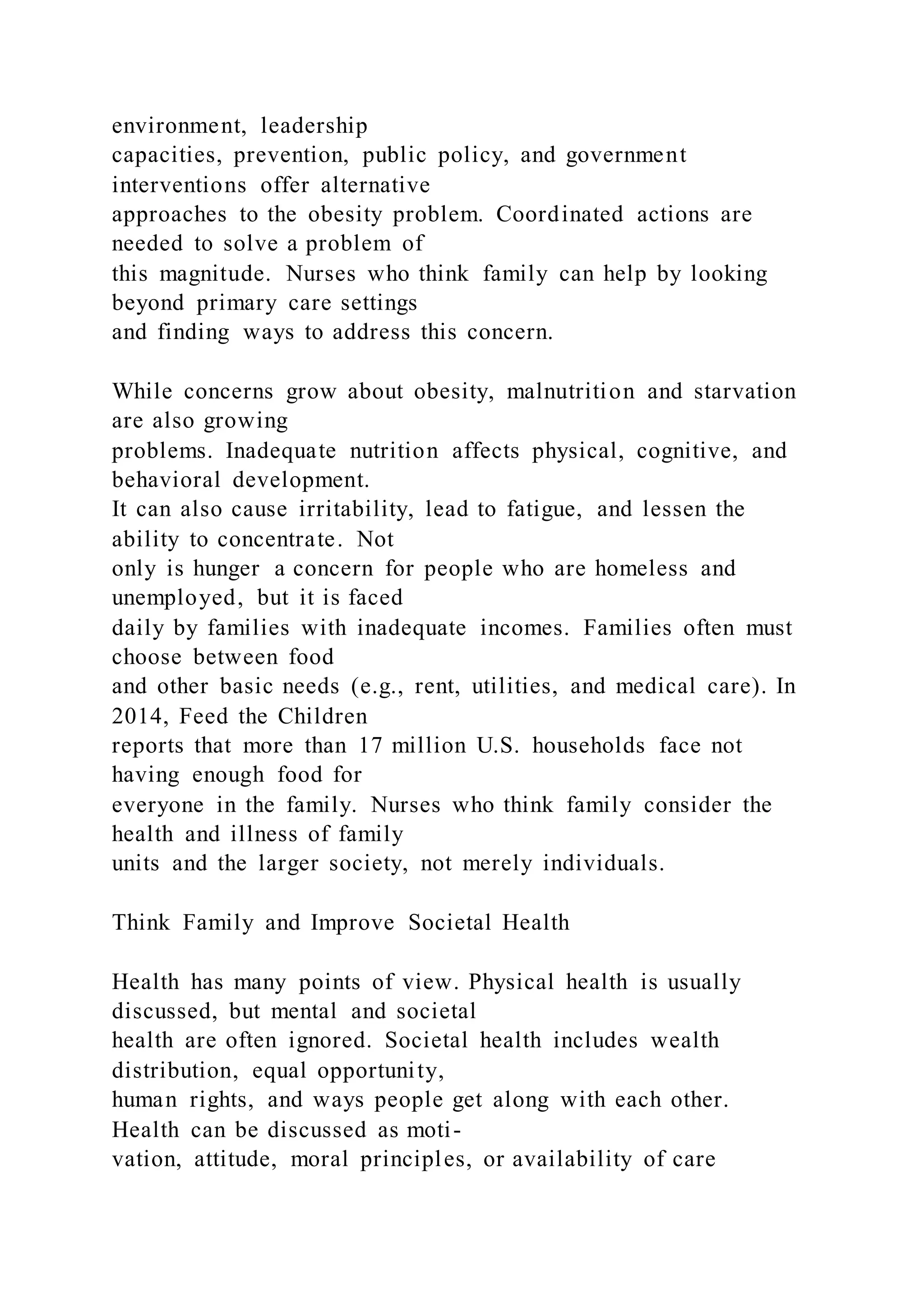 environment, leadership
capacities, prevention, public policy, and government
interventions offer alternative
approaches to the obesity problem. Coordinated actions are
needed to solve a problem of
this magnitude. Nurses who think family can help by looking
beyond primary care settings
and finding ways to address this concern.
While concerns grow about obesity, malnutrition and starvation
are also growing
problems. Inadequate nutrition affects physical, cognitive, and
behavioral development.
It can also cause irritability, lead to fatigue, and lessen the
ability to concentrate. Not
only is hunger a concern for people who are homeless and
unemployed, but it is faced
daily by families with inadequate incomes. Families often must
choose between food
and other basic needs (e.g., rent, utilities, and medical care). In
2014, Feed the Children
reports that more than 17 million U.S. households face not
having enough food for
everyone in the family. Nurses who think family consider the
health and illness of family
units and the larger society, not merely individuals.
Think Family and Improve Societal Health
Health has many points of view. Physical health is usually
discussed, but mental and societal
health are often ignored. Societal health includes wealth
distribution, equal opportunity,
human rights, and ways people get along with each other.
Health can be discussed as moti-
vation, attitude, moral principles, or availability of care
 