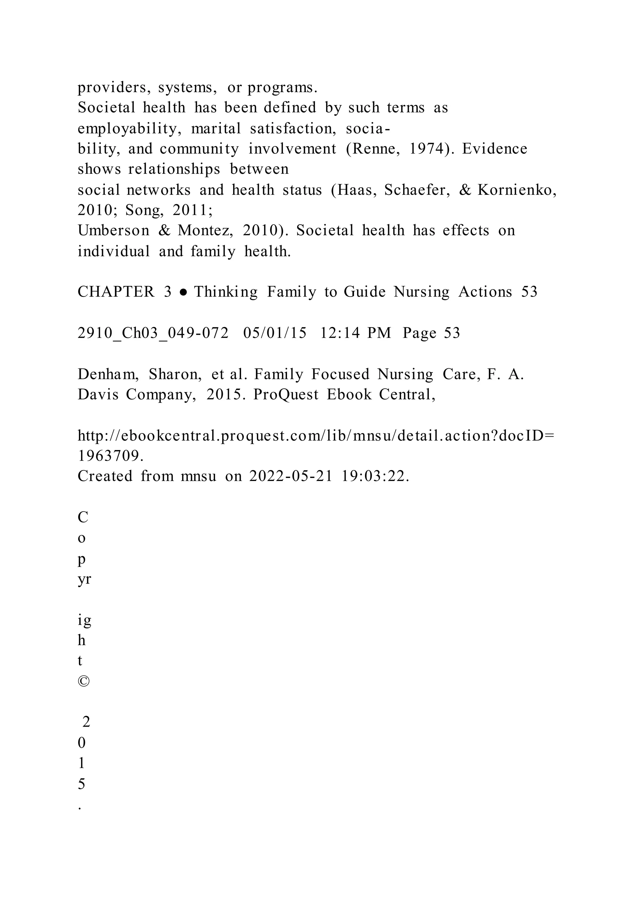 providers, systems, or programs.
Societal health has been defined by such terms as
employability, marital satisfaction, socia-
bility, and community involvement (Renne, 1974). Evidence
shows relationships between
social networks and health status (Haas, Schaefer, & Kornienko,
2010; Song, 2011;
Umberson & Montez, 2010). Societal health has effects on
individual and family health.
CHAPTER 3 ● Thinking Family to Guide Nursing Actions 53
2910_Ch03_049-072 05/01/15 12:14 PM Page 53
Denham, Sharon, et al. Family Focused Nursing Care, F. A.
Davis Company, 2015. ProQuest Ebook Central,
http://ebookcentral.proquest.com/lib/mnsu/detail.action?docID=
1963709.
Created from mnsu on 2022-05-21 19:03:22.
C
o
p
yr
ig
h
t
©
2
0
1
5
.
 