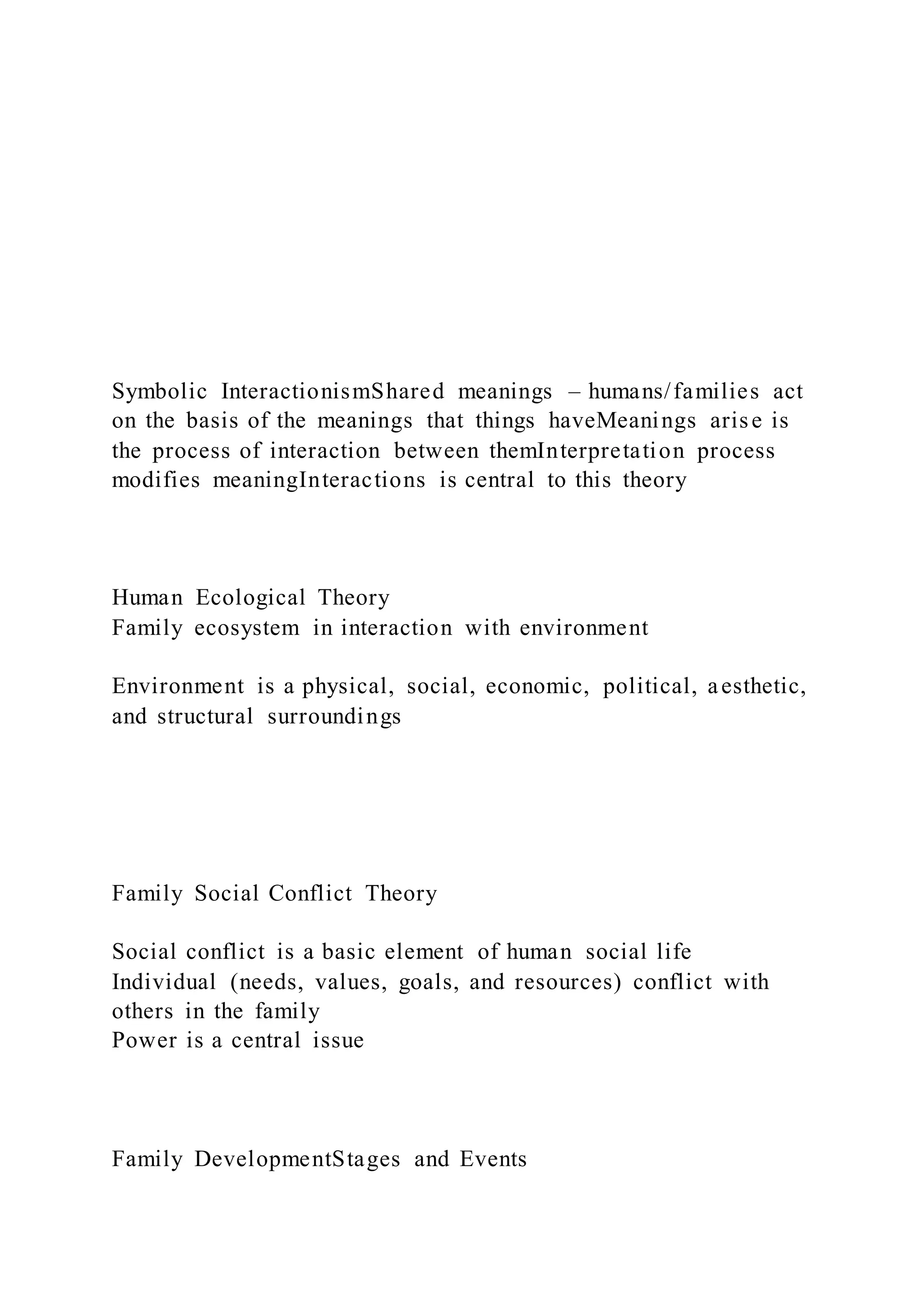 Symbolic InteractionismShared meanings – humans/families act
on the basis of the meanings that things haveMeanings arise is
the process of interaction between themInterpretation process
modifies meaningInteractions is central to this theory
Human Ecological Theory
Family ecosystem in interaction with environment
Environment is a physical, social, economic, political, aesthetic,
and structural surroundings
Family Social Conflict Theory
Social conflict is a basic element of human social life
Individual (needs, values, goals, and resources) conflict with
others in the family
Power is a central issue
Family DevelopmentStages and Events
 