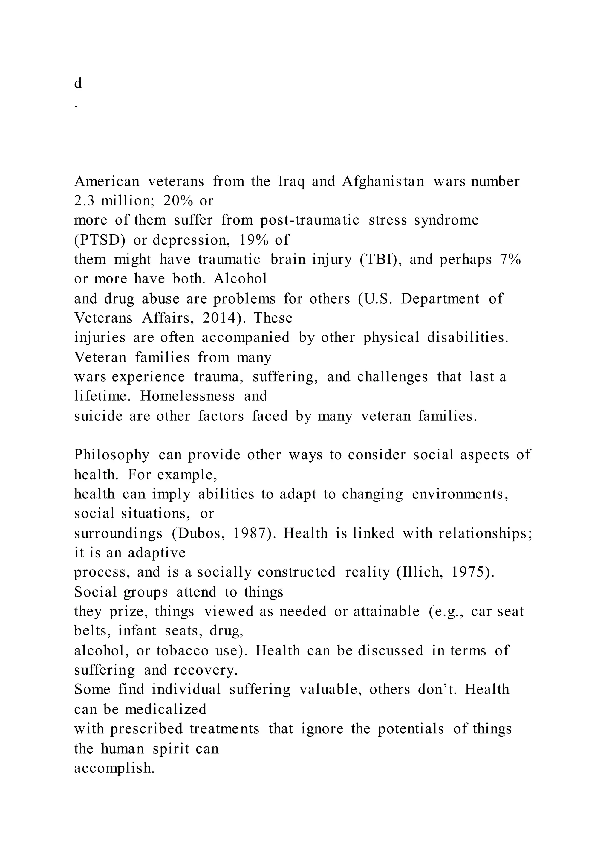 d
.
American veterans from the Iraq and Afghanistan wars number
2.3 million; 20% or
more of them suffer from post-traumatic stress syndrome
(PTSD) or depression, 19% of
them might have traumatic brain injury (TBI), and perhaps 7%
or more have both. Alcohol
and drug abuse are problems for others (U.S. Department of
Veterans Affairs, 2014). These
injuries are often accompanied by other physical disabilities.
Veteran families from many
wars experience trauma, suffering, and challenges that last a
lifetime. Homelessness and
suicide are other factors faced by many veteran families.
Philosophy can provide other ways to consider social aspects of
health. For example,
health can imply abilities to adapt to changing environments,
social situations, or
surroundings (Dubos, 1987). Health is linked with relationships;
it is an adaptive
process, and is a socially constructed reality (Illich, 1975).
Social groups attend to things
they prize, things viewed as needed or attainable (e.g., car seat
belts, infant seats, drug,
alcohol, or tobacco use). Health can be discussed in terms of
suffering and recovery.
Some find individual suffering valuable, others don’t. Health
can be medicalized
with prescribed treatments that ignore the potentials of things
the human spirit can
accomplish.
 