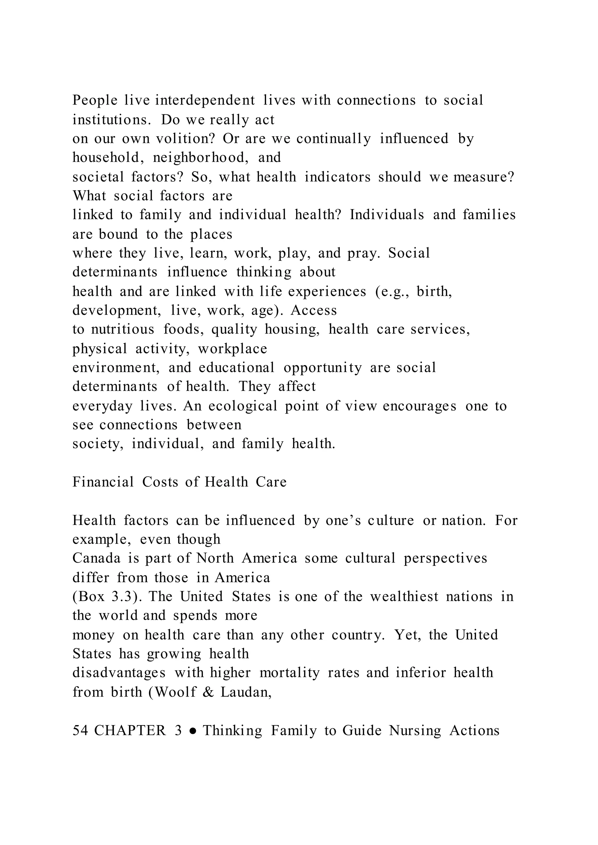 People live interdependent lives with connections to social
institutions. Do we really act
on our own volition? Or are we continually influenced by
household, neighborhood, and
societal factors? So, what health indicators should we measure?
What social factors are
linked to family and individual health? Individuals and families
are bound to the places
where they live, learn, work, play, and pray. Social
determinants influence thinking about
health and are linked with life experiences (e.g., birth,
development, live, work, age). Access
to nutritious foods, quality housing, health care services,
physical activity, workplace
environment, and educational opportunity are social
determinants of health. They affect
everyday lives. An ecological point of view encourages one to
see connections between
society, individual, and family health.
Financial Costs of Health Care
Health factors can be influenced by one’s culture or nation. For
example, even though
Canada is part of North America some cultural perspectives
differ from those in America
(Box 3.3). The United States is one of the wealthiest nations in
the world and spends more
money on health care than any other country. Yet, the United
States has growing health
disadvantages with higher mortality rates and inferior health
from birth (Woolf & Laudan,
54 CHAPTER 3 ● Thinking Family to Guide Nursing Actions
 