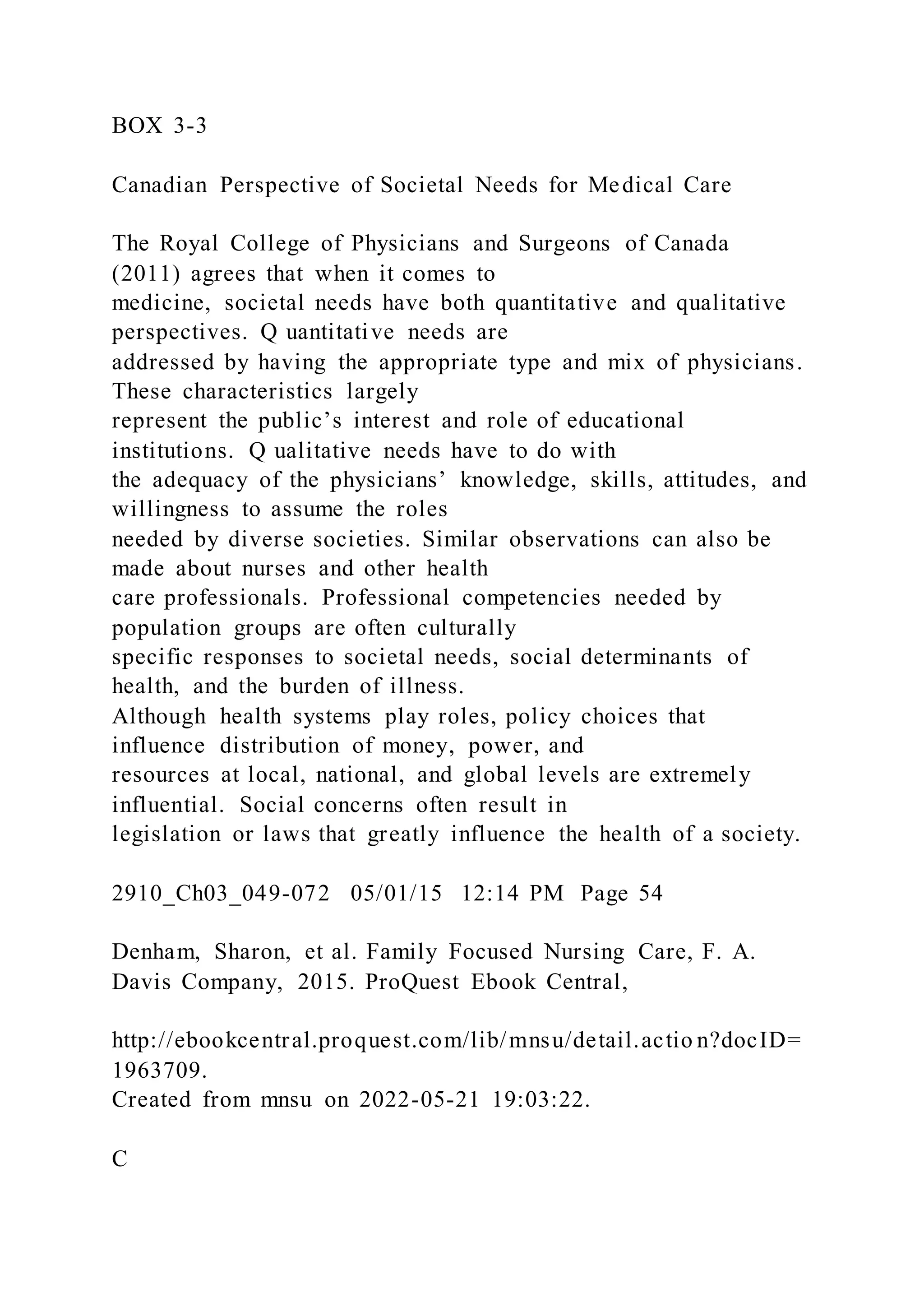 BOX 3-3
Canadian Perspective of Societal Needs for Medical Care
The Royal College of Physicians and Surgeons of Canada
(2011) agrees that when it comes to
medicine, societal needs have both quantitative and qualitative
perspectives. Q uantitative needs are
addressed by having the appropriate type and mix of physicians.
These characteristics largely
represent the public’s interest and role of educational
institutions. Q ualitative needs have to do with
the adequacy of the physicians’ knowledge, skills, attitudes, and
willingness to assume the roles
needed by diverse societies. Similar observations can also be
made about nurses and other health
care professionals. Professional competencies needed by
population groups are often culturally
specific responses to societal needs, social determinants of
health, and the burden of illness.
Although health systems play roles, policy choices that
influence distribution of money, power, and
resources at local, national, and global levels are extremely
influential. Social concerns often result in
legislation or laws that greatly influence the health of a society.
2910_Ch03_049-072 05/01/15 12:14 PM Page 54
Denham, Sharon, et al. Family Focused Nursing Care, F. A.
Davis Company, 2015. ProQuest Ebook Central,
http://ebookcentral.proquest.com/lib/mnsu/detail.actio n?docID=
1963709.
Created from mnsu on 2022-05-21 19:03:22.
C
 