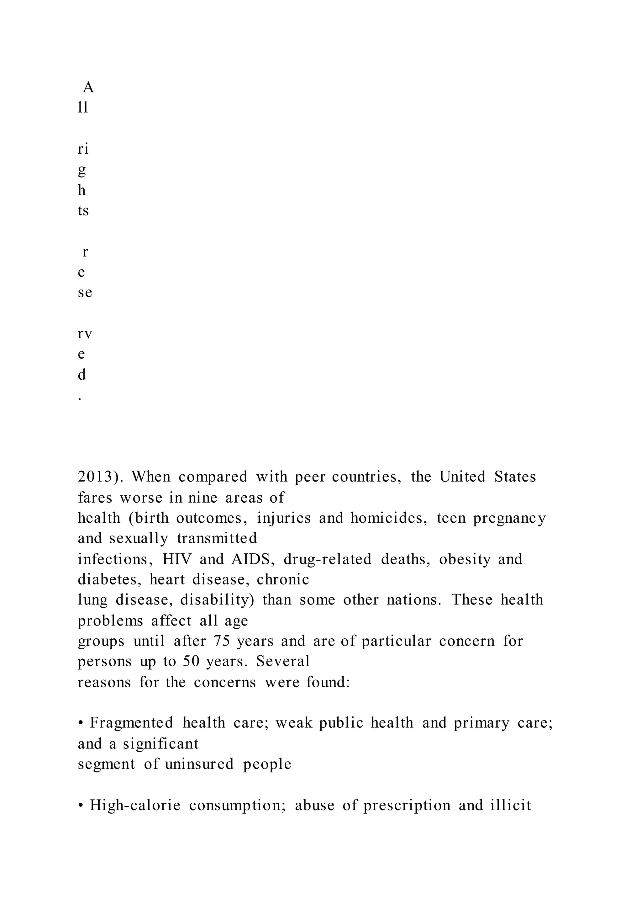A
ll
ri
g
h
ts
r
e
se
rv
e
d
.
2013). When compared with peer countries, the United States
fares worse in nine areas of
health (birth outcomes, injuries and homicides, teen pregnancy
and sexually transmitted
infections, HIV and AIDS, drug-related deaths, obesity and
diabetes, heart disease, chronic
lung disease, disability) than some other nations. These health
problems affect all age
groups until after 75 years and are of particular concern for
persons up to 50 years. Several
reasons for the concerns were found:
• Fragmented health care; weak public health and primary care;
and a significant
segment of uninsured people
• High-calorie consumption; abuse of prescription and illicit
 